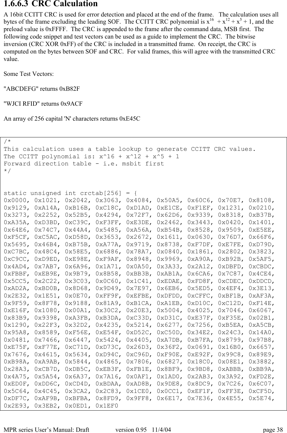MPR series User&rsquo;s Manual: Draft version 0.95   11/4/04 page 381.6.6.3 CRC CalculationA 16bit CCITT CRC is used for error detection and placed at the end of the frame.   The calculation uses allbytes of the frame excluding the leading SOF.  The CCITT CRC polynomial is x16  + x12 + x5 + 1, and thepreload value is 0xFFFF.  The CRC is appended to the frame after the command data, MSB first.  Thefollowing code snippet and test vectors can be used as a guide to implement the CRC.  The bitwiseinversion (CRC XOR 0xFF) of the CRC is included in a transmitted frame.  On receipt, the CRC iscomputed on the bytes between SOF and CRC.  For valid frames, this will agree with the transmitted CRCvalue.Some Test Vectors:"ABCDEFG" returns 0xB82F"WJCI RFID" returns 0x9ACFAn array of 256 capital 'N' characters returns 0xE45C/*This calculation uses a table lookup to generate CCITT CRC values.The CCITT polynomial is: x^16 + x^12 + x^5 + 1Forward direction table - i.e. msbit first*/static unsigned int crctab[256] = {0x0000, 0x1021, 0x2042, 0x3063, 0x4084, 0x50A5, 0x60C6, 0x70E7, 0x8108,0x9129, 0xA14A, 0xB16B, 0xC18C, 0xD1AD, 0xE1CE, 0xF1EF, 0x1231, 0x0210,0x3273, 0x2252, 0x52B5, 0x4294, 0x72F7, 0x62D6, 0x9339, 0x8318, 0xB37B,0xA35A, 0xD3BD, 0xC39C, 0xF3FF, 0xE3DE, 0x2462, 0x3443, 0x0420, 0x1401,0x64E6, 0x74C7, 0x44A4, 0x5485, 0xA56A, 0xB54B, 0x8528, 0x9509, 0xE5EE,0xF5CF, 0xC5AC, 0xD58D, 0x3653, 0x2672, 0x1611, 0x0630, 0x76D7, 0x66F6,0x5695, 0x46B4, 0xB75B, 0xA77A, 0x9719, 0x8738, 0xF7DF, 0xE7FE, 0xD79D,0xC7BC, 0x48C4, 0x58E5, 0x6886, 0x78A7, 0x0840, 0x1861, 0x2802, 0x3823,0xC9CC, 0xD9ED, 0xE98E, 0xF9AF, 0x8948, 0x9969, 0xA90A, 0xB92B, 0x5AF5,0x4AD4, 0x7AB7, 0x6A96, 0x1A71, 0x0A50, 0x3A33, 0x2A12, 0xDBFD, 0xCBDC,0xFBBF, 0xEB9E, 0x9B79, 0x8B58, 0xBB3B, 0xAB1A, 0x6CA6, 0x7C87, 0x4CE4,0x5CC5, 0x2C22, 0x3C03, 0x0C60, 0x1C41, 0xEDAE, 0xFD8F, 0xCDEC, 0xDDCD,0xAD2A, 0xBD0B, 0x8D68, 0x9D49, 0x7E97, 0x6EB6, 0x5ED5, 0x4EF4, 0x3E13,0x2E32, 0x1E51, 0x0E70, 0xFF9F, 0xEFBE, 0xDFDD, 0xCFFC, 0xBF1B, 0xAF3A,0x9F59, 0x8F78, 0x9188, 0x81A9, 0xB1CA, 0xA1EB, 0xD10C, 0xC12D, 0xF14E,0xE16F, 0x1080, 0x00A1, 0x30C2, 0x20E3, 0x5004, 0x4025, 0x7046, 0x6067,0x83B9, 0x9398, 0xA3FB, 0xB3DA, 0xC33D, 0xD31C, 0xE37F, 0xF35E, 0x02B1,0x1290, 0x22F3, 0x32D2, 0x4235, 0x5214, 0x6277, 0x7256, 0xB5EA, 0xA5CB,0x95A8, 0x8589, 0xF56E, 0xE54F, 0xD52C, 0xC50D, 0x34E2, 0x24C3, 0x14A0,0x0481, 0x7466, 0x6447, 0x5424, 0x4405, 0xA7DB, 0xB7FA, 0x8799, 0x97B8,0xE75F, 0xF77E, 0xC71D, 0xD73C, 0x26D3, 0x36F2, 0x0691, 0x16B0, 0x6657,0x7676, 0x4615, 0x5634, 0xD94C, 0xC96D, 0xF90E, 0xE92F, 0x99C8, 0x89E9,0xB98A, 0xA9AB, 0x5844, 0x4865, 0x7806, 0x6827, 0x18C0, 0x08E1, 0x3882,0x28A3, 0xCB7D, 0xDB5C, 0xEB3F, 0xFB1E, 0x8BF9, 0x9BD8, 0xABBB, 0xBB9A,0x4A75, 0x5A54, 0x6A37, 0x7A16, 0x0AF1, 0x1AD0, 0x2AB3, 0x3A92, 0xFD2E,0xED0F, 0xDD6C, 0xCD4D, 0xBDAA, 0xAD8B, 0x9DE8, 0x8DC9, 0x7C26, 0x6C07,0x5C64, 0x4C45, 0x3CA2, 0x2C83, 0x1CE0, 0x0CC1, 0xEF1F, 0xFF3E, 0xCF5D,0xDF7C, 0xAF9B, 0xBFBA, 0x8FD9, 0x9FF8, 0x6E17, 0x7E36, 0x4E55, 0x5E74,0x2E93, 0x3EB2, 0x0ED1, 0x1EF0