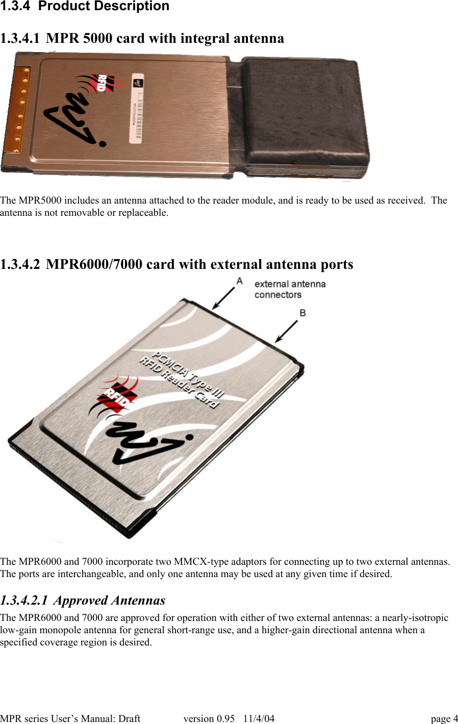 MPR series User&rsquo;s Manual: Draft version 0.95   11/4/04 page 41.3.4  Product Description1.3.4.1 MPR 5000 card with integral antennaThe MPR5000 includes an antenna attached to the reader module, and is ready to be used as received.  Theantenna is not removable or replaceable.1.3.4.2 MPR6000/7000 card with external antenna portsThe MPR6000 and 7000 incorporate two MMCX-type adaptors for connecting up to two external antennas.The ports are interchangeable, and only one antenna may be used at any given time if desired.1.3.4.2.1 Approved AntennasThe MPR6000 and 7000 are approved for operation with either of two external antennas: a nearly-isotropiclow-gain monopole antenna for general short-range use, and a higher-gain directional antenna when aspecified coverage region is desired.