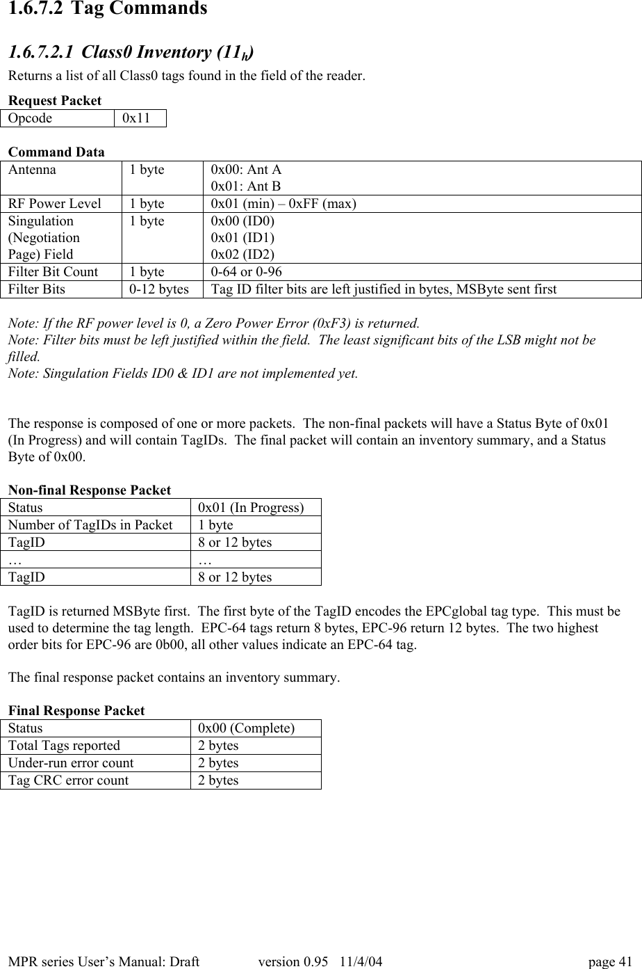 MPR series User&rsquo;s Manual: Draft version 0.95   11/4/04 page 411.6.7.2 Tag Commands1.6.7.2.1 Class0 Inventory (11h)Returns a list of all Class0 tags found in the field of the reader.Request PacketOpcode0x11Command DataAntenna1 byte0x00: Ant A0x01: Ant BRF Power Level1 byte0x01 (min) &ndash; 0xFF (max)Singulation(NegotiationPage) Field1 byte0x00 (ID0)0x01 (ID1)0x02 (ID2)Filter Bit Count1 byte0-64 or 0-96Filter Bits0-12 bytesTag ID filter bits are left justified in bytes, MSByte sent firstNote: If the RF power level is 0, a Zero Power Error (0xF3) is returned.Note: Filter bits must be left justified within the field.  The least significant bits of the LSB might not befilled.Note: Singulation Fields ID0 &amp; ID1 are not implemented yet.The response is composed of one or more packets.  The non-final packets will have a Status Byte of 0x01(In Progress) and will contain TagIDs.  The final packet will contain an inventory summary, and a StatusByte of 0x00.Non-final Response PacketStatus0x01 (In Progress)Number of TagIDs in Packet1 byteTagID8 or 12 bytes&hellip;&hellip;TagID8 or 12 bytesTagID is returned MSByte first.  The first byte of the TagID encodes the EPCglobal tag type.  This must beused to determine the tag length.  EPC-64 tags return 8 bytes, EPC-96 return 12 bytes.  The two highestorder bits for EPC-96 are 0b00, all other values indicate an EPC-64 tag.The final response packet contains an inventory summary.Final Response PacketStatus0x00 (Complete)Total Tags reported2 bytesUnder-run error count2 bytesTag CRC error count2 bytes