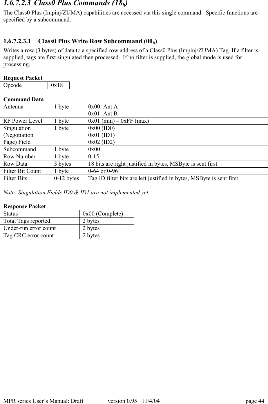 MPR series User&rsquo;s Manual: Draft version 0.95   11/4/04 page 441.6.7.2.3 Class0 Plus Commands (18h)The Class0 Plus (Impinj/ZUMA) capabilities are accessed via this single command.  Specific functions arespecified by a subcommand.1.6.7.2.3.1 Class0 Plus Write Row Subcommand (00h)Writes a row (3 bytes) of data to a specified row address of a Class0 Plus (Impinj/ZUMA) Tag. If a filter issupplied, tags are first singulated then processed.  If no filter is supplied, the global mode is used forprocessing.Request PacketOpcode0x18Command DataAntenna1 byte0x00: Ant A0x01: Ant BRF Power Level1 byte0x01 (min) &ndash; 0xFF (max)Singulation(NegotiationPage) Field1 byte0x00 (ID0)0x01 (ID1)0x02 (ID2)Subcommand1 byte0x00Row Number1 byte0-15Row Data3 bytes18 bits are right justified in bytes, MSByte is sent firstFilter Bit Count1 byte0-64 or 0-96Filter Bits0-12 bytesTag ID filter bits are left justified in bytes, MSByte is sent firstNote: Singulation Fields ID0 &amp; ID1 are not implemented yet.Response PacketStatus0x00 (Complete)Total Tags reported2 bytesUnder-run error count2 bytesTag CRC error count2 bytes