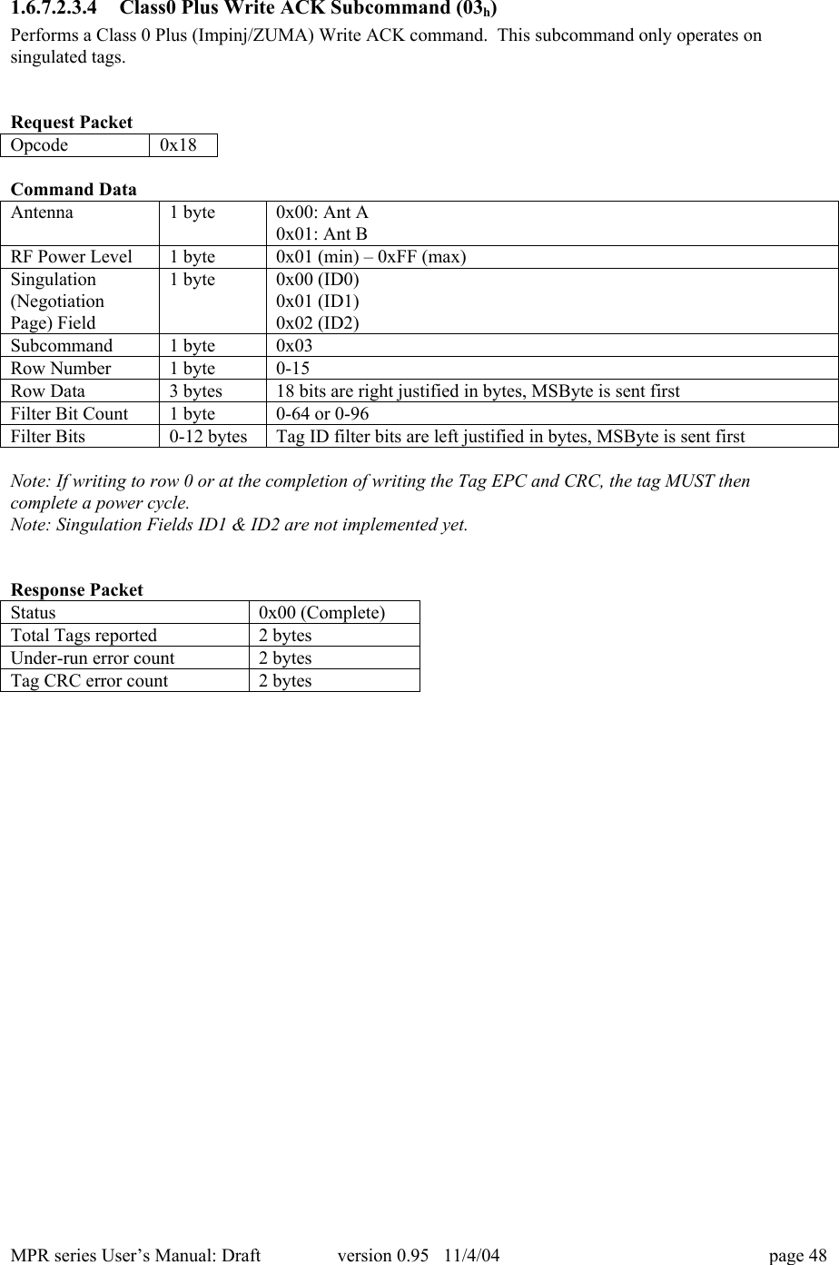 MPR series User&rsquo;s Manual: Draft version 0.95   11/4/04 page 481.6.7.2.3.4 Class0 Plus Write ACK Subcommand (03h)Performs a Class 0 Plus (Impinj/ZUMA) Write ACK command.  This subcommand only operates onsingulated tags.Request PacketOpcode0x18Command DataAntenna1 byte0x00: Ant A0x01: Ant BRF Power Level1 byte0x01 (min) &ndash; 0xFF (max)Singulation(NegotiationPage) Field1 byte0x00 (ID0)0x01 (ID1)0x02 (ID2)Subcommand1 byte0x03Row Number1 byte0-15Row Data3 bytes18 bits are right justified in bytes, MSByte is sent firstFilter Bit Count1 byte0-64 or 0-96Filter Bits0-12 bytesTag ID filter bits are left justified in bytes, MSByte is sent firstNote: If writing to row 0 or at the completion of writing the Tag EPC and CRC, the tag MUST thencomplete a power cycle.Note: Singulation Fields ID1 &amp; ID2 are not implemented yet.Response PacketStatus0x00 (Complete)Total Tags reported2 bytesUnder-run error count2 bytesTag CRC error count2 bytes