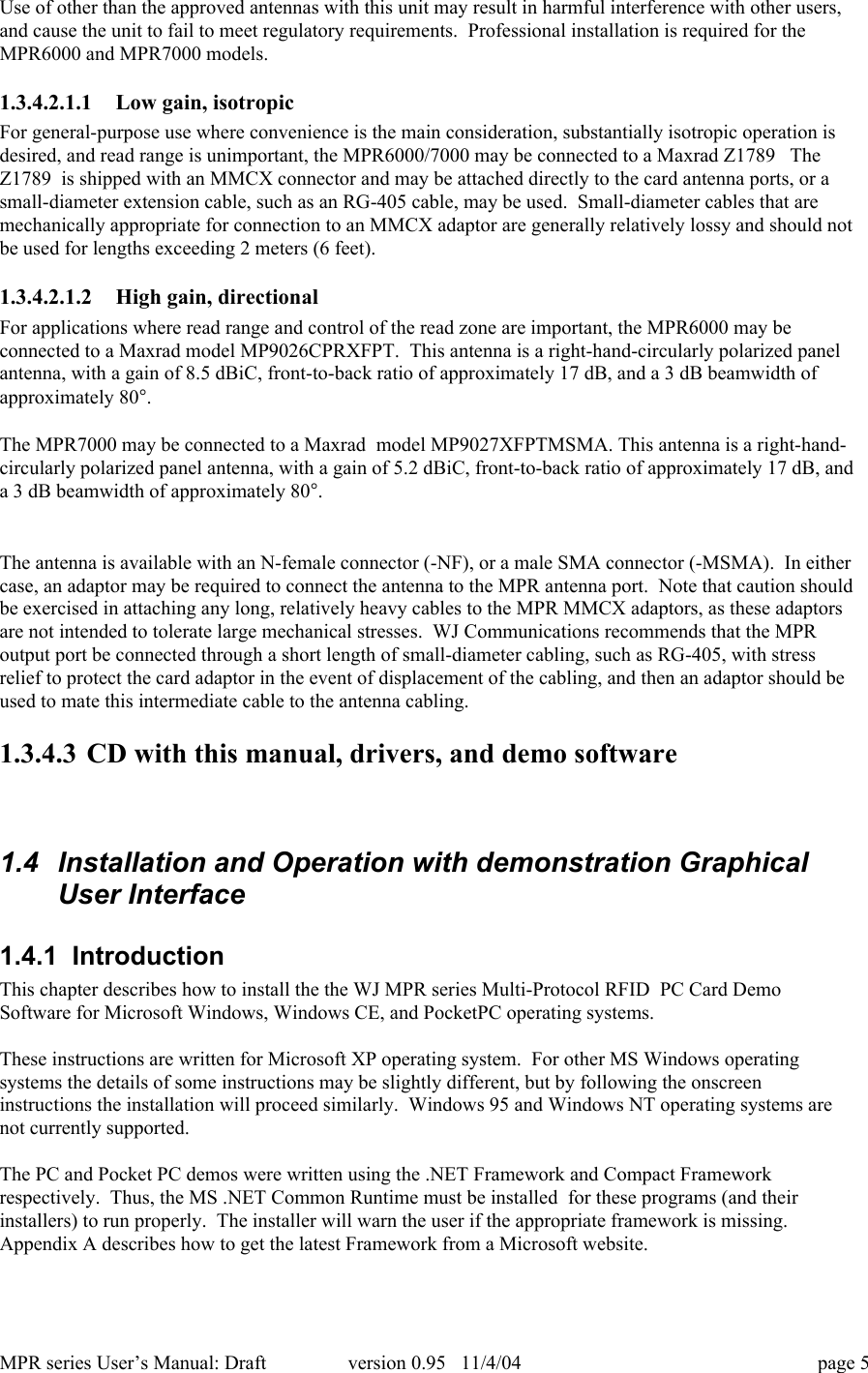MPR series User&rsquo;s Manual: Draft version 0.95   11/4/04 page 5Use of other than the approved antennas with this unit may result in harmful interference with other users,and cause the unit to fail to meet regulatory requirements.  Professional installation is required for theMPR6000 and MPR7000 models.1.3.4.2.1.1 Low gain, isotropicFor general-purpose use where convenience is the main consideration, substantially isotropic operation isdesired, and read range is unimportant, the MPR6000/7000 may be connected to a Maxrad Z1789   TheZ1789  is shipped with an MMCX connector and may be attached directly to the card antenna ports, or asmall-diameter extension cable, such as an RG-405 cable, may be used.  Small-diameter cables that aremechanically appropriate for connection to an MMCX adaptor are generally relatively lossy and should notbe used for lengths exceeding 2 meters (6 feet).1.3.4.2.1.2 High gain, directionalFor applications where read range and control of the read zone are important, the MPR6000 may beconnected to a Maxrad model MP9026CPRXFPT.  This antenna is a right-hand-circularly polarized panelantenna, with a gain of 8.5 dBiC, front-to-back ratio of approximately 17 dB, and a 3 dB beamwidth ofapproximately 80&deg;.The MPR7000 may be connected to a Maxrad  model MP9027XFPTMSMA. This antenna is a right-hand-circularly polarized panel antenna, with a gain of 5.2 dBiC, front-to-back ratio of approximately 17 dB, anda 3 dB beamwidth of approximately 80&deg;.The antenna is available with an N-female connector (-NF), or a male SMA connector (-MSMA).  In eithercase, an adaptor may be required to connect the antenna to the MPR antenna port.  Note that caution shouldbe exercised in attaching any long, relatively heavy cables to the MPR MMCX adaptors, as these adaptorsare not intended to tolerate large mechanical stresses.  WJ Communications recommends that the MPRoutput port be connected through a short length of small-diameter cabling, such as RG-405, with stressrelief to protect the card adaptor in the event of displacement of the cabling, and then an adaptor should beused to mate this intermediate cable to the antenna cabling.1.3.4.3 CD with this manual, drivers, and demo software1.4  Installation and Operation with demonstration GraphicalUser Interface1.4.1  IntroductionThis chapter describes how to install the the WJ MPR series Multi-Protocol RFID  PC Card DemoSoftware for Microsoft Windows, Windows CE, and PocketPC operating systems.These instructions are written for Microsoft XP operating system.  For other MS Windows operatingsystems the details of some instructions may be slightly different, but by following the onscreeninstructions the installation will proceed similarly.  Windows 95 and Windows NT operating systems arenot currently supported.The PC and Pocket PC demos were written using the .NET Framework and Compact Frameworkrespectively.  Thus, the MS .NET Common Runtime must be installed  for these programs (and theirinstallers) to run properly.  The installer will warn the user if the appropriate framework is missing.Appendix A describes how to get the latest Framework from a Microsoft website.