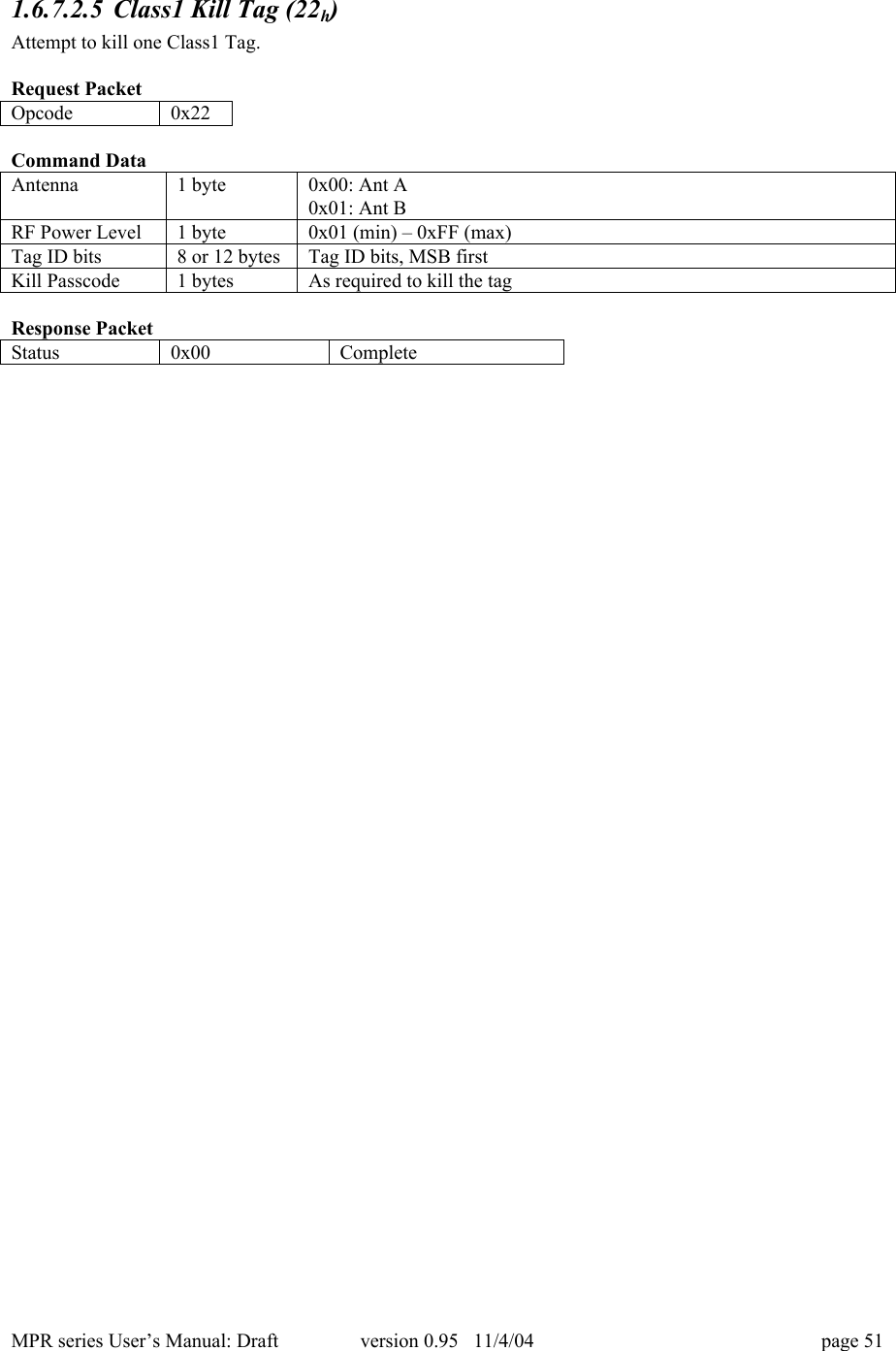 MPR series User&rsquo;s Manual: Draft version 0.95   11/4/04 page 511.6.7.2.5 Class1 Kill Tag (22h)Attempt to kill one Class1 Tag.Request PacketOpcode0x22Command DataAntenna1 byte0x00: Ant A0x01: Ant BRF Power Level1 byte0x01 (min) &ndash; 0xFF (max)Tag ID bits8 or 12 bytesTag ID bits, MSB firstKill Passcode1 bytesAs required to kill the tagResponse PacketStatus0x00Complete