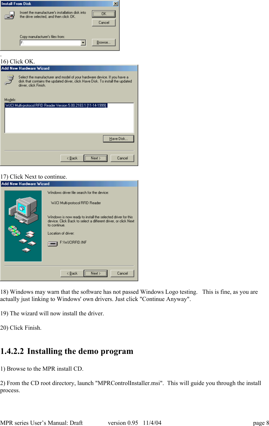 MPR series User&rsquo;s Manual: Draft version 0.95   11/4/04 page 8.16) Click OK.17) Click Next to continue.18) Windows may warn that the software has not passed Windows Logo testing.   This is fine, as you areactually just linking to Windows' own drivers. Just click "Continue Anyway".19) The wizard will now install the driver.20) Click Finish.1.4.2.2 Installing the demo program1) Browse to the MPR install CD.2) From the CD root directory, launch "MPRControlInstaller.msi".  This will guide you through the installprocess.