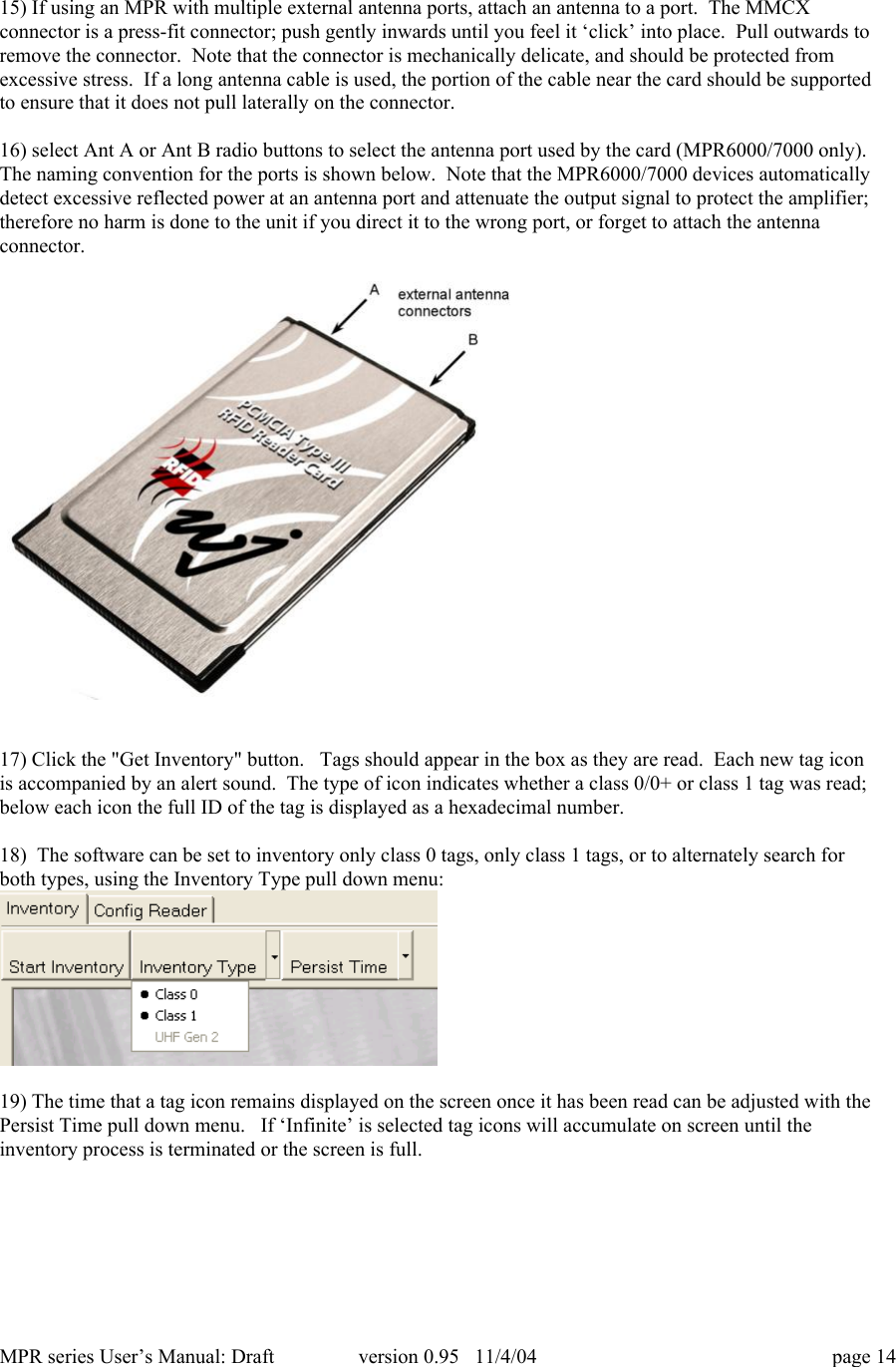 MPR series User&rsquo;s Manual: Draft version 0.95   11/4/04 page 1415) If using an MPR with multiple external antenna ports, attach an antenna to a port.  The MMCXconnector is a press-fit connector; push gently inwards until you feel it &lsquo;click&rsquo; into place.  Pull outwards toremove the connector.  Note that the connector is mechanically delicate, and should be protected fromexcessive stress.  If a long antenna cable is used, the portion of the cable near the card should be supportedto ensure that it does not pull laterally on the connector.16) select Ant A or Ant B radio buttons to select the antenna port used by the card (MPR6000/7000 only).The naming convention for the ports is shown below.  Note that the MPR6000/7000 devices automaticallydetect excessive reflected power at an antenna port and attenuate the output signal to protect the amplifier;therefore no harm is done to the unit if you direct it to the wrong port, or forget to attach the antennaconnector.17) Click the "Get Inventory" button.   Tags should appear in the box as they are read.  Each new tag iconis accompanied by an alert sound.  The type of icon indicates whether a class 0/0+ or class 1 tag was read;below each icon the full ID of the tag is displayed as a hexadecimal number.18)  The software can be set to inventory only class 0 tags, only class 1 tags, or to alternately search forboth types, using the Inventory Type pull down menu:19) The time that a tag icon remains displayed on the screen once it has been read can be adjusted with thePersist Time pull down menu.   If &lsquo;Infinite&rsquo; is selected tag icons will accumulate on screen until theinventory process is terminated or the screen is full.