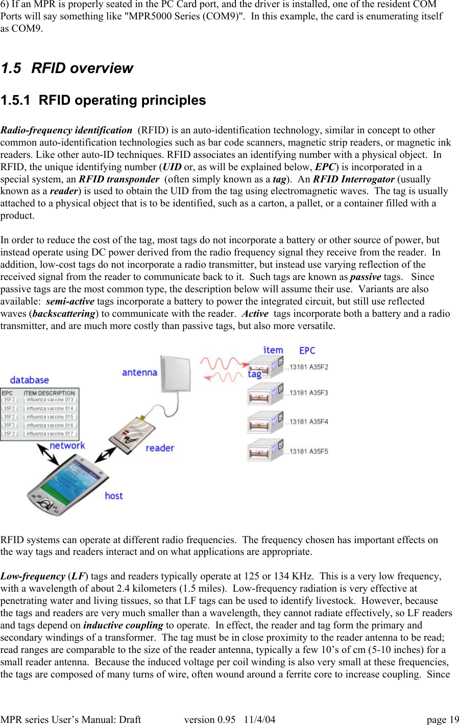 MPR series User&rsquo;s Manual: Draft version 0.95   11/4/04 page 196) If an MPR is properly seated in the PC Card port, and the driver is installed, one of the resident COMPorts will say something like "MPR5000 Series (COM9)".  In this example, the card is enumerating itselfas COM9.1.5  RFID overview1.5.1  RFID operating principlesRadio-frequency identification  (RFID) is an auto-identification technology, similar in concept to othercommon auto-identification technologies such as bar code scanners, magnetic strip readers, or magnetic inkreaders. Like other auto-ID techniques. RFID associates an identifying number with a physical object.  InRFID, the unique identifying number (UID or, as will be explained below, EPC) is incorporated in aspecial system, an RFID transponder  (often simply known as a tag).  An RFID Interrogator (usuallyknown as a reader) is used to obtain the UID from the tag using electromagnetic waves.  The tag is usuallyattached to a physical object that is to be identified, such as a carton, a pallet, or a container filled with aproduct.In order to reduce the cost of the tag, most tags do not incorporate a battery or other source of power, butinstead operate using DC power derived from the radio frequency signal they receive from the reader.  Inaddition, low-cost tags do not incorporate a radio transmitter, but instead use varying reflection of thereceived signal from the reader to communicate back to it.  Such tags are known as passive tags.   Sincepassive tags are the most common type, the description below will assume their use.  Variants are alsoavailable:  semi-active tags incorporate a battery to power the integrated circuit, but still use reflectedwaves (backscattering) to communicate with the reader.  Active  tags incorporate both a battery and a radiotransmitter, and are much more costly than passive tags, but also more versatile.RFID systems can operate at different radio frequencies.  The frequency chosen has important effects onthe way tags and readers interact and on what applications are appropriate.Low-frequency (LF) tags and readers typically operate at 125 or 134 KHz.  This is a very low frequency,with a wavelength of about 2.4 kilometers (1.5 miles).  Low-frequency radiation is very effective atpenetrating water and living tissues, so that LF tags can be used to identify livestock.  However, becausethe tags and readers are very much smaller than a wavelength, they cannot radiate effectively, so LF readersand tags depend on inductive coupling to operate.  In effect, the reader and tag form the primary andsecondary windings of a transformer.  The tag must be in close proximity to the reader antenna to be read;read ranges are comparable to the size of the reader antenna, typically a few 10&rsquo;s of cm (5-10 inches) for asmall reader antenna.  Because the induced voltage per coil winding is also very small at these frequencies,the tags are composed of many turns of wire, often wound around a ferrite core to increase coupling.  Since