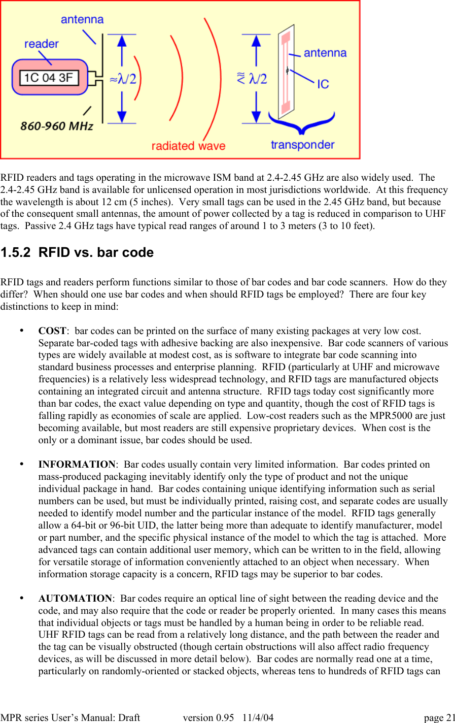 MPR series User&rsquo;s Manual: Draft version 0.95   11/4/04 page 21RFID readers and tags operating in the microwave ISM band at 2.4-2.45 GHz are also widely used.  The2.4-2.45 GHz band is available for unlicensed operation in most jurisdictions worldwide.  At this frequencythe wavelength is about 12 cm (5 inches).  Very small tags can be used in the 2.45 GHz band, but becauseof the consequent small antennas, the amount of power collected by a tag is reduced in comparison to UHFtags.  Passive 2.4 GHz tags have typical read ranges of around 1 to 3 meters (3 to 10 feet).1.5.2  RFID vs. bar codeRFID tags and readers perform functions similar to those of bar codes and bar code scanners.  How do theydiffer?  When should one use bar codes and when should RFID tags be employed?  There are four keydistinctions to keep in mind:&bull; COST:  bar codes can be printed on the surface of many existing packages at very low cost.Separate bar-coded tags with adhesive backing are also inexpensive.  Bar code scanners of varioustypes are widely available at modest cost, as is software to integrate bar code scanning intostandard business processes and enterprise planning.  RFID (particularly at UHF and microwavefrequencies) is a relatively less widespread technology, and RFID tags are manufactured objectscontaining an integrated circuit and antenna structure.  RFID tags today cost significantly morethan bar codes, the exact value depending on type and quantity, though the cost of RFID tags isfalling rapidly as economies of scale are applied.  Low-cost readers such as the MPR5000 are justbecoming available, but most readers are still expensive proprietary devices.  When cost is theonly or a dominant issue, bar codes should be used.&bull; INFORMATION:  Bar codes usually contain very limited information.  Bar codes printed onmass-produced packaging inevitably identify only the type of product and not the uniqueindividual package in hand.  Bar codes containing unique identifying information such as serialnumbers can be used, but must be individually printed, raising cost, and separate codes are usuallyneeded to identify model number and the particular instance of the model.  RFID tags generallyallow a 64-bit or 96-bit UID, the latter being more than adequate to identify manufacturer, modelor part number, and the specific physical instance of the model to which the tag is attached.  Moreadvanced tags can contain additional user memory, which can be written to in the field, allowingfor versatile storage of information conveniently attached to an object when necessary.  Wheninformation storage capacity is a concern, RFID tags may be superior to bar codes.&bull; AUTOMATION:  Bar codes require an optical line of sight between the reading device and thecode, and may also require that the code or reader be properly oriented.  In many cases this meansthat individual objects or tags must be handled by a human being in order to be reliable read.UHF RFID tags can be read from a relatively long distance, and the path between the reader andthe tag can be visually obstructed (though certain obstructions will also affect radio frequencydevices, as will be discussed in more detail below).  Bar codes are normally read one at a time,particularly on randomly-oriented or stacked objects, whereas tens to hundreds of RFID tags can