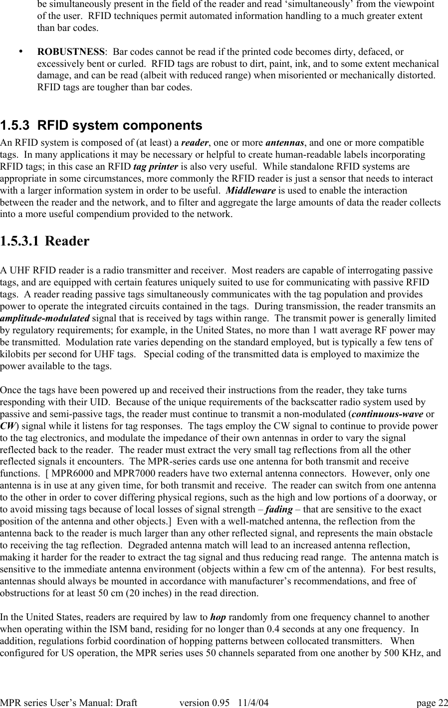 MPR series User&rsquo;s Manual: Draft version 0.95   11/4/04 page 22be simultaneously present in the field of the reader and read &lsquo;simultaneously&rsquo; from the viewpointof the user.  RFID techniques permit automated information handling to a much greater extentthan bar codes.&bull; ROBUSTNESS:  Bar codes cannot be read if the printed code becomes dirty, defaced, orexcessively bent or curled.  RFID tags are robust to dirt, paint, ink, and to some extent mechanicaldamage, and can be read (albeit with reduced range) when misoriented or mechanically distorted.RFID tags are tougher than bar codes.1.5.3  RFID system componentsAn RFID system is composed of (at least) a reader, one or more antennas, and one or more compatibletags.  In many applications it may be necessary or helpful to create human-readable labels incorporatingRFID tags; in this case an RFID tag printer is also very useful.  While standalone RFID systems areappropriate in some circumstances, more commonly the RFID reader is just a sensor that needs to interactwith a larger information system in order to be useful.  Middleware is used to enable the interactionbetween the reader and the network, and to filter and aggregate the large amounts of data the reader collectsinto a more useful compendium provided to the network.1.5.3.1 ReaderA UHF RFID reader is a radio transmitter and receiver.  Most readers are capable of interrogating passivetags, and are equipped with certain features uniquely suited to use for communicating with passive RFIDtags.  A reader reading passive tags simultaneously communicates with the tag population and providespower to operate the integrated circuits contained in the tags.  During transmission, the reader transmits anamplitude-modulated signal that is received by tags within range.  The transmit power is generally limitedby regulatory requirements; for example, in the United States, no more than 1 watt average RF power maybe transmitted.  Modulation rate varies depending on the standard employed, but is typically a few tens ofkilobits per second for UHF tags.   Special coding of the transmitted data is employed to maximize thepower available to the tags.Once the tags have been powered up and received their instructions from the reader, they take turnsresponding with their UID.  Because of the unique requirements of the backscatter radio system used bypassive and semi-passive tags, the reader must continue to transmit a non-modulated (continuous-wave orCW) signal while it listens for tag responses.  The tags employ the CW signal to continue to provide powerto the tag electronics, and modulate the impedance of their own antennas in order to vary the signalreflected back to the reader.  The reader must extract the very small tag reflections from all the otherreflected signals it encounters.  The MPR-series cards use one antenna for both transmit and receivefunctions.  [ MPR6000 and MPR7000 readers have two external antenna connectors.  However, only oneantenna is in use at any given time, for both transmit and receive.  The reader can switch from one antennato the other in order to cover differing physical regions, such as the high and low portions of a doorway, orto avoid missing tags because of local losses of signal strength &ndash; fading &ndash; that are sensitive to the exactposition of the antenna and other objects.]  Even with a well-matched antenna, the reflection from theantenna back to the reader is much larger than any other reflected signal, and represents the main obstacleto receiving the tag reflection.  Degraded antenna match will lead to an increased antenna reflection,making it harder for the reader to extract the tag signal and thus reducing read range.  The antenna match issensitive to the immediate antenna environment (objects within a few cm of the antenna).  For best results,antennas should always be mounted in accordance with manufacturer&rsquo;s recommendations, and free ofobstructions for at least 50 cm (20 inches) in the read direction.In the United States, readers are required by law to hop randomly from one frequency channel to anotherwhen operating within the ISM band, residing for no longer than 0.4 seconds at any one frequency.  Inaddition, regulations forbid coordination of hopping patterns between collocated transmitters.   Whenconfigured for US operation, the MPR series uses 50 channels separated from one another by 500 KHz, and