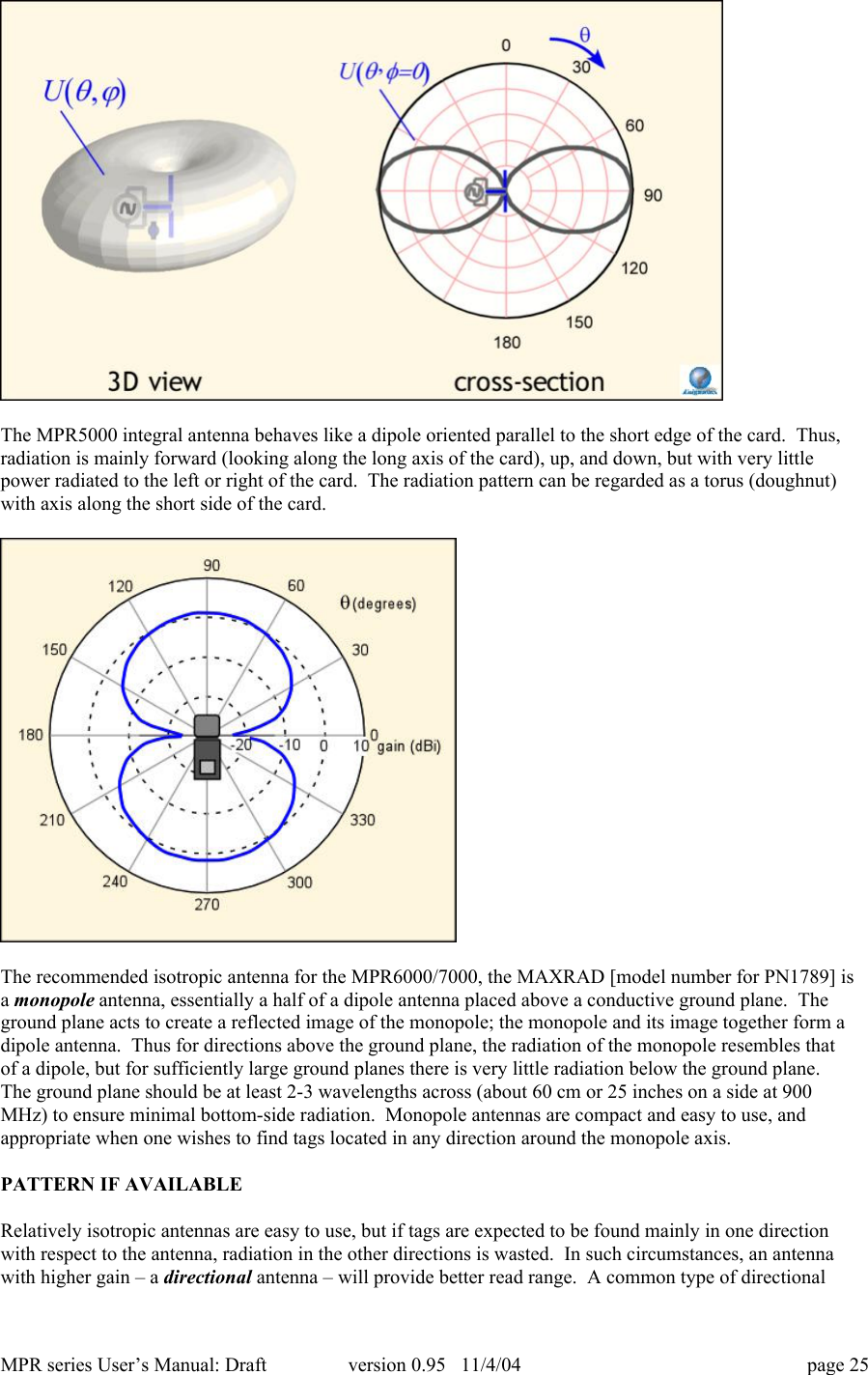 MPR series User&rsquo;s Manual: Draft version 0.95   11/4/04 page 25The MPR5000 integral antenna behaves like a dipole oriented parallel to the short edge of the card.  Thus,radiation is mainly forward (looking along the long axis of the card), up, and down, but with very littlepower radiated to the left or right of the card.  The radiation pattern can be regarded as a torus (doughnut)with axis along the short side of the card.The recommended isotropic antenna for the MPR6000/7000, the MAXRAD [model number for PN1789] isa monopole antenna, essentially a half of a dipole antenna placed above a conductive ground plane.  Theground plane acts to create a reflected image of the monopole; the monopole and its image together form adipole antenna.  Thus for directions above the ground plane, the radiation of the monopole resembles thatof a dipole, but for sufficiently large ground planes there is very little radiation below the ground plane.The ground plane should be at least 2-3 wavelengths across (about 60 cm or 25 inches on a side at 900MHz) to ensure minimal bottom-side radiation.  Monopole antennas are compact and easy to use, andappropriate when one wishes to find tags located in any direction around the monopole axis.PATTERN IF AVAILABLERelatively isotropic antennas are easy to use, but if tags are expected to be found mainly in one directionwith respect to the antenna, radiation in the other directions is wasted.  In such circumstances, an antennawith higher gain &ndash; a directional antenna &ndash; will provide better read range.  A common type of directional