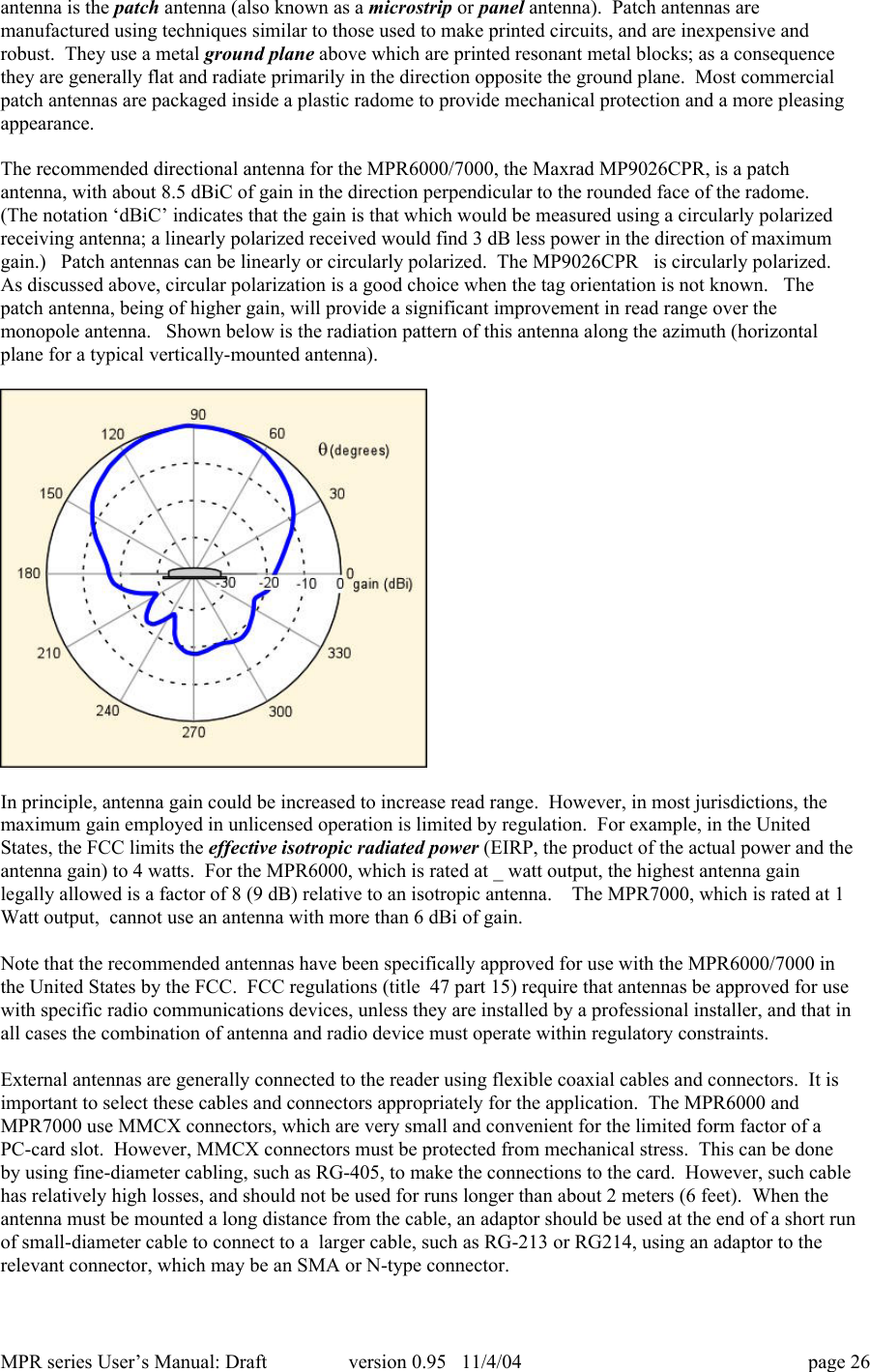 MPR series User&rsquo;s Manual: Draft version 0.95   11/4/04 page 26antenna is the patch antenna (also known as a microstrip or panel antenna).  Patch antennas aremanufactured using techniques similar to those used to make printed circuits, and are inexpensive androbust.  They use a metal ground plane above which are printed resonant metal blocks; as a consequencethey are generally flat and radiate primarily in the direction opposite the ground plane.  Most commercialpatch antennas are packaged inside a plastic radome to provide mechanical protection and a more pleasingappearance.The recommended directional antenna for the MPR6000/7000, the Maxrad MP9026CPR, is a patchantenna, with about 8.5 dBiC of gain in the direction perpendicular to the rounded face of the radome.(The notation &lsquo;dBiC&rsquo; indicates that the gain is that which would be measured using a circularly polarizedreceiving antenna; a linearly polarized received would find 3 dB less power in the direction of maximumgain.)   Patch antennas can be linearly or circularly polarized.  The MP9026CPR   is circularly polarized.As discussed above, circular polarization is a good choice when the tag orientation is not known.   Thepatch antenna, being of higher gain, will provide a significant improvement in read range over themonopole antenna.   Shown below is the radiation pattern of this antenna along the azimuth (horizontalplane for a typical vertically-mounted antenna).In principle, antenna gain could be increased to increase read range.  However, in most jurisdictions, themaximum gain employed in unlicensed operation is limited by regulation.  For example, in the UnitedStates, the FCC limits the effective isotropic radiated power (EIRP, the product of the actual power and theantenna gain) to 4 watts.  For the MPR6000, which is rated at _ watt output, the highest antenna gainlegally allowed is a factor of 8 (9 dB) relative to an isotropic antenna.    The MPR7000, which is rated at 1Watt output,  cannot use an antenna with more than 6 dBi of gain.Note that the recommended antennas have been specifically approved for use with the MPR6000/7000 inthe United States by the FCC.  FCC regulations (title  47 part 15) require that antennas be approved for usewith specific radio communications devices, unless they are installed by a professional installer, and that inall cases the combination of antenna and radio device must operate within regulatory constraints.External antennas are generally connected to the reader using flexible coaxial cables and connectors.  It isimportant to select these cables and connectors appropriately for the application.  The MPR6000 andMPR7000 use MMCX connectors, which are very small and convenient for the limited form factor of aPC-card slot.  However, MMCX connectors must be protected from mechanical stress.  This can be doneby using fine-diameter cabling, such as RG-405, to make the connections to the card.  However, such cablehas relatively high losses, and should not be used for runs longer than about 2 meters (6 feet).  When theantenna must be mounted a long distance from the cable, an adaptor should be used at the end of a short runof small-diameter cable to connect to a  larger cable, such as RG-213 or RG214, using an adaptor to therelevant connector, which may be an SMA or N-type connector.