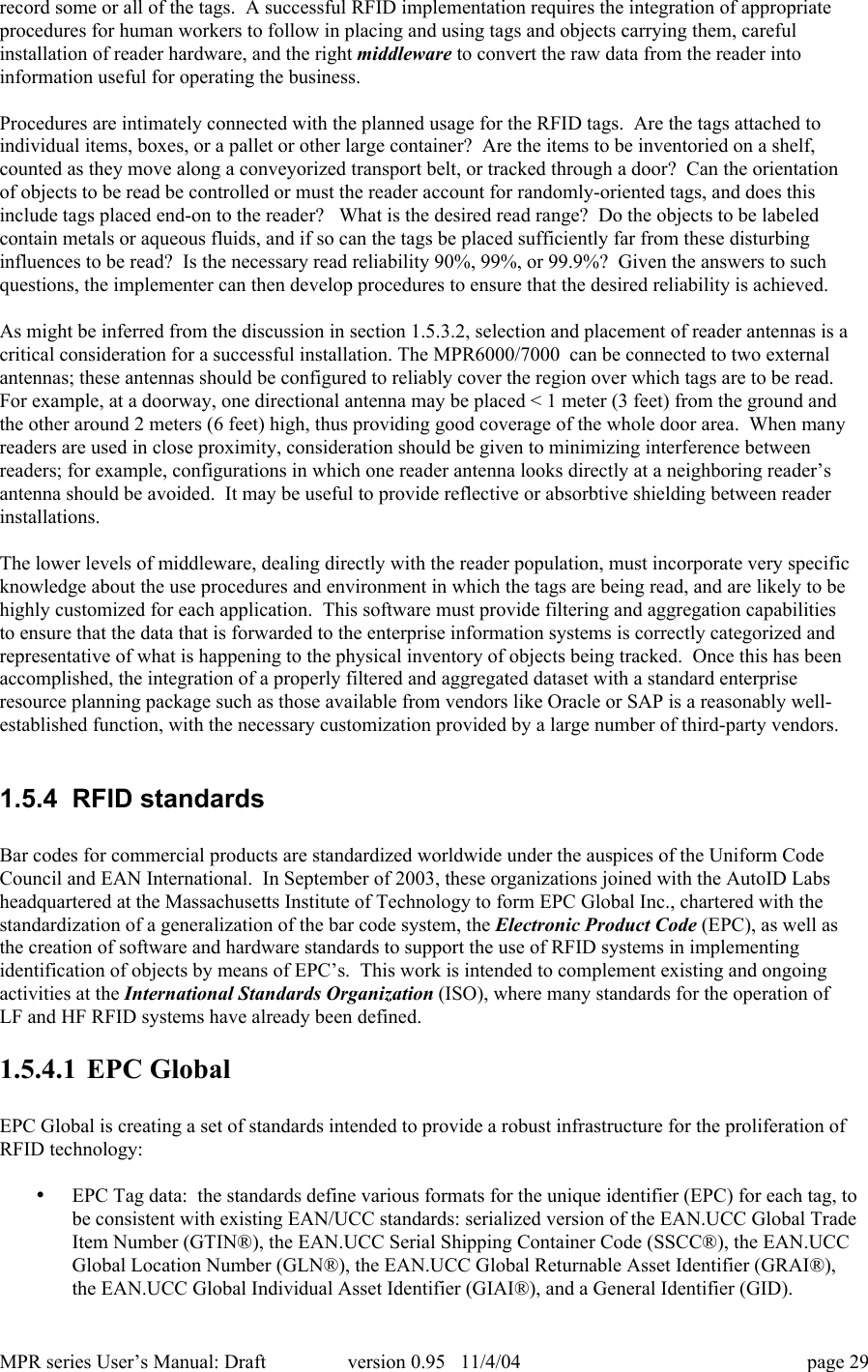 MPR series User&rsquo;s Manual: Draft version 0.95   11/4/04 page 29record some or all of the tags.  A successful RFID implementation requires the integration of appropriateprocedures for human workers to follow in placing and using tags and objects carrying them, carefulinstallation of reader hardware, and the right middleware to convert the raw data from the reader intoinformation useful for operating the business.Procedures are intimately connected with the planned usage for the RFID tags.  Are the tags attached toindividual items, boxes, or a pallet or other large container?  Are the items to be inventoried on a shelf,counted as they move along a conveyorized transport belt, or tracked through a door?  Can the orientationof objects to be read be controlled or must the reader account for randomly-oriented tags, and does thisinclude tags placed end-on to the reader?   What is the desired read range?  Do the objects to be labeledcontain metals or aqueous fluids, and if so can the tags be placed sufficiently far from these disturbinginfluences to be read?  Is the necessary read reliability 90%, 99%, or 99.9%?  Given the answers to suchquestions, the implementer can then develop procedures to ensure that the desired reliability is achieved.As might be inferred from the discussion in section 1.5.3.2, selection and placement of reader antennas is acritical consideration for a successful installation. The MPR6000/7000  can be connected to two externalantennas; these antennas should be configured to reliably cover the region over which tags are to be read.For example, at a doorway, one directional antenna may be placed < 1 meter (3 feet) from the ground andthe other around 2 meters (6 feet) high, thus providing good coverage of the whole door area.  When manyreaders are used in close proximity, consideration should be given to minimizing interference betweenreaders; for example, configurations in which one reader antenna looks directly at a neighboring reader&rsquo;santenna should be avoided.  It may be useful to provide reflective or absorbtive shielding between readerinstallations.The lower levels of middleware, dealing directly with the reader population, must incorporate very specificknowledge about the use procedures and environment in which the tags are being read, and are likely to behighly customized for each application.  This software must provide filtering and aggregation capabilitiesto ensure that the data that is forwarded to the enterprise information systems is correctly categorized andrepresentative of what is happening to the physical inventory of objects being tracked.  Once this has beenaccomplished, the integration of a properly filtered and aggregated dataset with a standard enterpriseresource planning package such as those available from vendors like Oracle or SAP is a reasonably well-established function, with the necessary customization provided by a large number of third-party vendors.1.5.4  RFID standardsBar codes for commercial products are standardized worldwide under the auspices of the Uniform CodeCouncil and EAN International.  In September of 2003, these organizations joined with the AutoID Labsheadquartered at the Massachusetts Institute of Technology to form EPC Global Inc., chartered with thestandardization of a generalization of the bar code system, the Electronic Product Code (EPC), as well asthe creation of software and hardware standards to support the use of RFID systems in implementingidentification of objects by means of EPC&rsquo;s.  This work is intended to complement existing and ongoingactivities at the International Standards Organization (ISO), where many standards for the operation ofLF and HF RFID systems have already been defined.1.5.4.1 EPC GlobalEPC Global is creating a set of standards intended to provide a robust infrastructure for the proliferation ofRFID technology:&bull; EPC Tag data:  the standards define various formats for the unique identifier (EPC) for each tag, tobe consistent with existing EAN/UCC standards: serialized version of the EAN.UCC Global TradeItem Number (GTIN&reg;), the EAN.UCC Serial Shipping Container Code (SSCC&reg;), the EAN.UCCGlobal Location Number (GLN&reg;), the EAN.UCC Global Returnable Asset Identifier (GRAI&reg;),the EAN.UCC Global Individual Asset Identifier (GIAI&reg;), and a General Identifier (GID).