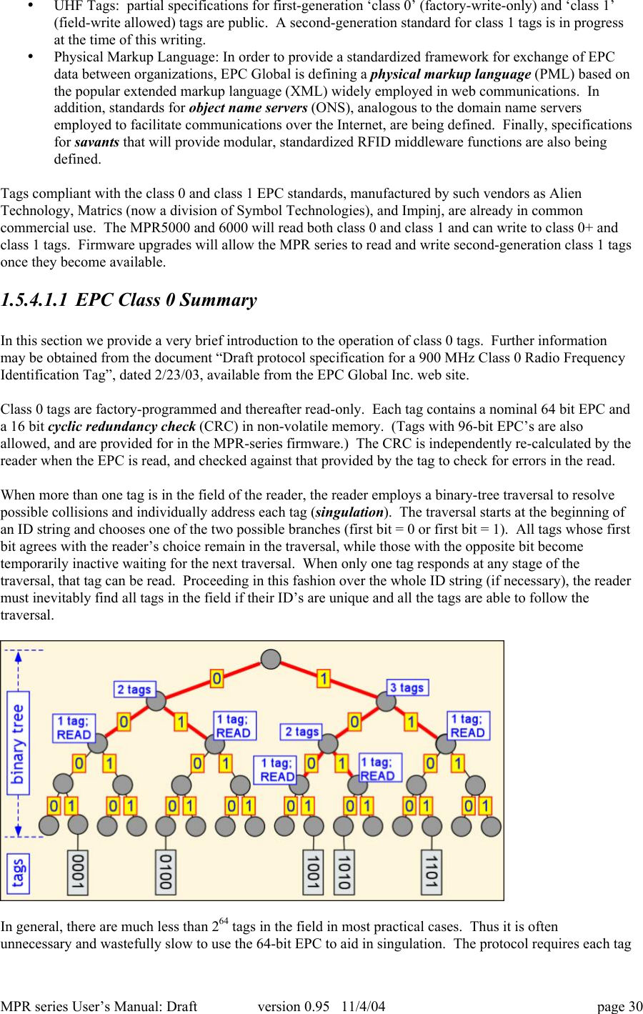 MPR series User&rsquo;s Manual: Draft version 0.95   11/4/04 page 30&bull; UHF Tags:  partial specifications for first-generation &lsquo;class 0&rsquo; (factory-write-only) and &lsquo;class 1&rsquo;(field-write allowed) tags are public.  A second-generation standard for class 1 tags is in progressat the time of this writing.&bull; Physical Markup Language: In order to provide a standardized framework for exchange of EPCdata between organizations, EPC Global is defining a physical markup language (PML) based onthe popular extended markup language (XML) widely employed in web communications.  Inaddition, standards for object name servers (ONS), analogous to the domain name serversemployed to facilitate communications over the Internet, are being defined.  Finally, specificationsfor savants that will provide modular, standardized RFID middleware functions are also beingdefined.Tags compliant with the class 0 and class 1 EPC standards, manufactured by such vendors as AlienTechnology, Matrics (now a division of Symbol Technologies), and Impinj, are already in commoncommercial use.  The MPR5000 and 6000 will read both class 0 and class 1 and can write to class 0+ andclass 1 tags.  Firmware upgrades will allow the MPR series to read and write second-generation class 1 tagsonce they become available.1.5.4.1.1 EPC Class 0 SummaryIn this section we provide a very brief introduction to the operation of class 0 tags.  Further informationmay be obtained from the document &ldquo;Draft protocol specification for a 900 MHz Class 0 Radio FrequencyIdentification Tag&rdquo;, dated 2/23/03, available from the EPC Global Inc. web site.Class 0 tags are factory-programmed and thereafter read-only.  Each tag contains a nominal 64 bit EPC anda 16 bit cyclic redundancy check (CRC) in non-volatile memory.  (Tags with 96-bit EPC&rsquo;s are alsoallowed, and are provided for in the MPR-series firmware.)  The CRC is independently re-calculated by thereader when the EPC is read, and checked against that provided by the tag to check for errors in the read.When more than one tag is in the field of the reader, the reader employs a binary-tree traversal to resolvepossible collisions and individually address each tag (singulation).  The traversal starts at the beginning ofan ID string and chooses one of the two possible branches (first bit = 0 or first bit = 1).  All tags whose firstbit agrees with the reader&rsquo;s choice remain in the traversal, while those with the opposite bit becometemporarily inactive waiting for the next traversal.  When only one tag responds at any stage of thetraversal, that tag can be read.  Proceeding in this fashion over the whole ID string (if necessary), the readermust inevitably find all tags in the field if their ID&rsquo;s are unique and all the tags are able to follow thetraversal.In general, there are much less than 264 tags in the field in most practical cases.  Thus it is oftenunnecessary and wastefully slow to use the 64-bit EPC to aid in singulation.  The protocol requires each tag