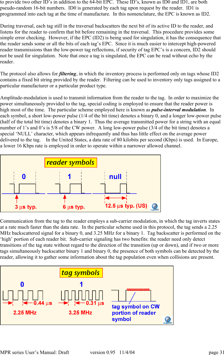 MPR series User&rsquo;s Manual: Draft version 0.95   11/4/04 page 31to provide two other ID&rsquo;s in addition to the 64-bit EPC.  These ID&rsquo;s, known as ID0 and ID1, are bothpseudo-random 16-bit numbers.  ID0 is generated by each tag upon request by the reader.  ID1 isprogrammed into each tag at the time of manufacture.  In this nomenclature, the EPC is known as ID2.During traversal, each tag still in the traversal backscatters the next bit of its active ID to the reader, andlistens for the reader to confirm that bit before remaining in the traversal.  This procedure provides somesimple error checking.  However, if the EPC (ID2) is being used for singulation, it has the consequence thatthe reader sends some or all the bits of each tag&rsquo;s EPC.  Since it is much easier to intercept high-poweredreader transmissions than the low-power tag reflections, if security of tag EPC&rsquo;s is a concern, ID2 shouldnot be used for singulation.  Note that once a tag is singulated, the EPC can be read without echo by thereader.The protocol also allows for filtering, in which the inventory process is performed only on tags whose ID2contains a fixed bit string provided by the reader.  Filtering can be used to inventory only tags assigned to aparticular manufacturer or a particular product type.Amplitude-modulation is used to transmit information from the reader to the tag.  In order to maximize thepower simultaneously provided to the tag, special coding is employed to ensure that the reader power ishigh most of the time.  The particular scheme employed here is known as pulse-interval modulation.  Ineach symbol, a short low-power pulse (1/4 of the bit time) denotes a binary 0, and a longer low-power pulse(half of the total bit time) denotes a binary 1.  Thus the average transmitted power for a string with an equalnumber of 1&rsquo;s and 0&rsquo;s is 5/8 of the CW power.  A long low-power pulse (3/4 of the bit time) denotes aspecial &lsquo;NULL&rsquo; character, which appears infrequently and thus has little effect on the average powerdelivered to the tag.    In the United States, a data rate of 80 kilobits per second (Kbps) is used.  In Europe,a lower 16 Kbps rate is employed in order to operate within a narrower allowed channel.Communication from the tag to the reader employs a sub-carrier modulation, in which the tag inverts statesat a rate much faster than the data rate.  In the particular scheme used in this protocol, the tag sends a 2.25MHz backscattered signal for a binary 0, and 3.25 MHz for a binary 1.  Tag backscatter is performed on the&lsquo;high&rsquo; portion of each reader bit.  Sub-carrier signaling has two benefits: the reader need only detecttransitions of the tag state without regard to the direction of the transition (up or down), and if two or moretags simultaneously backscatter binary 1 and binary 0, the presence of both symbols can be detected by thereader, allowing it to gather some information about the tag population even when collisions are present.