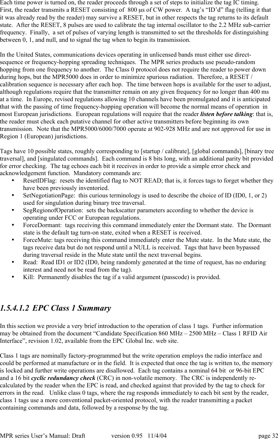 MPR series User&rsquo;s Manual: Draft version 0.95   11/4/04 page 32Each time power is turned on, the reader proceeds through a set of steps to initialize the tag IC timing.First, the reader transmits a RESET consisting of  800 ms of CW power.  A tag&rsquo;s &ldquo;ID&rsquo;d&rdquo; flag (telling it thatit was already read by the reader) may survive a RESET, but in other respects the tag returns to its defaultstate.  After the RESET, 8 pulses are used to calibrate the tag internal oscillator to the 2.2 MHz sub-carrierfrequency.  Finally,  a set of pulses of varying length is transmitted to set the thresholds for distinguishingbetween 0, 1, and null, and to signal the tag when to begin its transmission.In the United States, communications devices operating in unlicensed bands must either use direct-sequence or frequency-hopping spreading techniques.  The MPR series products use pseudo-randomhopping from one frequency to another.  The Class 0 protocol does not require the reader to power downduring hops, but the MPR5000 does in order to minimize spurious radiation.  Therefore, a RESET /calibration sequence is necessary after each hop.  The time between hops is available for the user to adjust,although regulations require that the transmitter remain on any given frequency for no longer than 400 msat a time.  In Europe, revised regulations allowing 10 channels have been promulgated and it is anticipatedthat with the passing of time frequency-hopping operation will become the normal means of operation  inmost European jurisdictions.  European regulations will require that the reader listen before talking: that is,the reader must check each putative channel for other active transmitters before beginning its owntransmission.  Note that the MPR5000/6000/7000 operate at 902-928 MHz and are not approved for use inRegion 1 (European) jurisdictions.Tags have 10 possible states, roughly corresponding to [startup / calibrate], [global commands], [binary treetraversal], and [singulated commands].  Each command is 8 bits long, with an additional parity bit providedfor error checking.  The tag echoes each bit it receives in order to provide a simple error check andacknowledgement function.  Mandatory commands are:&bull; ResetIDFlag:  resets the identified flag to NOT READ; that is, it forces tags to forget whether theyhave been previously inventoried.&bull; SetNegotiationPage:  this curious terminology is used to describe the choice of ID (ID0, 1, or 2)used for singulation during binary tree traversal.&bull; SegRegionofOperation:  sets the backscatter parameters according to whether the device isoperating under FCC or European regulations.&bull; ForceDormant:  tags receiving this command immediately enter the Dormant state.  The Dormantstate is the default tag turn-on state, exited when a RESET is received.&bull; ForceMute: tags receiving this command immediately enter the Mute state.  In the Mute state, thetags receive data but do not respond until a NULL is received.  Tags that have been bypassedduring traversal reside in the Mute state until the next traversal begins.&bull; Read:  Read ID1 or ID2 (ID0, being randomly generated at the time of request, has no enduringinterest and need not be read from the tag).&bull; Kill:  Permanently disables the tag if a valid argument (passcode) is provided.1.5.4.1.2 EPC Class 1 SummaryIn this section we provide a very brief introduction to the operation of class 1 tags.  Further informationmay be obtained from the document &ldquo;Candidate Specification 860 MHz &ndash; 2500 MHz &ndash; Class 1 RFID AirInterface&rdquo;, revision 1.02, available from the EPC Global Inc. web site.Class 1 tags are nominally factory-programmed but the write operation employs the radio interface andcould be performed at manufacture or in the field.  It is expected that once the tag is written to, the memoryis locked and further write operations are disallowed.  Each tag contains a nominal 64 bit  or 96-bit EPCand a 16 bit cyclic redundancy check (CRC) in non-volatile memory.  The CRC is independently re-calculated by the reader when the EPC is read, and checked against that provided by the tag to check forerrors in the read.   Unlike class 0 tags, where the rag responds immediately to each bit sent by the reader,class 1 tags use a more conventional packet-oriented protocol, with the reader transmitting a packetcontaining commands and data, followed by a response by the tag.