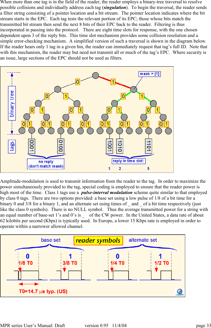 MPR series User&rsquo;s Manual: Draft version 0.95   11/4/04 page 33When more than one tag is in the field of the reader, the reader employs a binary-tree traversal to resolvepossible collisions and individually address each tag (singulation).  To begin the traversal, the reader sendsa filter string consisting of a pointer location and a bit stream.  The pointer location indicates where the bitstream starts in the EPC.  Each tag tests the relevant portion of its EPC; those whose bits match thetransmitted bit stream then send the next 8 bits of their EPC back to the reader.  Filtering is thusincorporated in passing into the protocol.   There are eight time slots for response, with the one chosendependent upon 3 of the reply bits.  This time slot mechanism provides some collision resolution and asimple error-checking mechanism.  A simplified version of such a traversal is shown in the diagram below.If the reader hears only 1 tag in a given bin, the reader can immediately request that tag&rsquo;s full ID.  Note thatwith this mechanism, the reader may but need not transmit all or much of the tag&rsquo;s EPC.  Where security isan issue, large sections of the EPC should not be used as filters.Amplitude-modulation is used to transmit information from the reader to the tag.  In order to maximize thepower simultaneously provided to the tag, special coding is employed to ensure that the reader power ishigh most of the time.  Class 1 tags use a  pulse-interval modulation scheme quite similar to that employedby class 0 tags.  There are two options provided: a base set using a low pulse of 1/8 of a bit time for abinary 0 and 3/8 for a binary 1, and an alternate set using times of _ and _ of a bit time respectively (justlike the class 0 symbols).  There is no NULL symbol.   Thus the average transmitted power for a string withan equal number of base-set 1&rsquo;s and 0&rsquo;s is _  of the CW power.  In the United States, a data rate of about62 kilobits per second (Kbps) is typically used.  In Europe, a lower 15 Kbps rate is employed in order tooperate within a narrower allowed channel.
