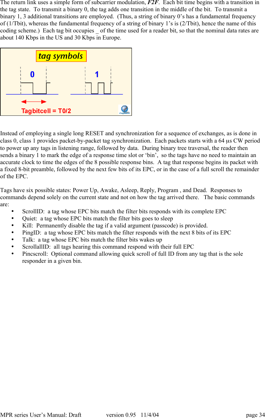 MPR series User&rsquo;s Manual: Draft version 0.95   11/4/04 page 34The return link uses a simple form of subcarrier modulation, F2F.  Each bit time begins with a transition inthe tag state.  To transmit a binary 0, the tag adds one transition in the middle of the bit.  To transmit abinary 1, 3 additional transitions are employed.  (Thus, a string of binary 0&rsquo;s has a fundamental frequencyof (1/Tbit), whereas the fundamental frequency of a string of binary 1&rsquo;s is (2/Tbit), hence the name of thiscoding scheme.)  Each tag bit occupies _ of the time used for a reader bit, so that the nominal data rates areabout 140 Kbps in the US and 30 Kbps in Europe.Instead of employing a single long RESET and synchronization for a sequence of exchanges, as is done inclass 0, class 1 provides packet-by-packet tag synchronization.  Each packets starts with a 64 ms CW periodto power up any tags in listening range, followed by data.  During binary tree traversal, the reader thensends a binary 1 to mark the edge of a response time slot or &lsquo;bin&rsquo;,  so the tags have no need to maintain anaccurate clock to time the edges of the 8 possible response bins.  A tag that response begins its packet witha fixed 8-bit preamble, followed by the next few bits of its EPC, or in the case of a full scroll the remainderof the EPC.Tags have six possible states: Power Up, Awake, Asleep, Reply, Program , and Dead.  Responses tocommands depend solely on the current state and not on how the tag arrived there.   The basic commandsare:&bull; ScrollID:  a tag whose EPC bits match the filter bits responds with its complete EPC&bull; Quiet:  a tag whose EPC bits match the filter bits goes to sleep&bull; Kill:  Permanently disable the tag if a valid argument (passcode) is provided.&bull; PingID:  a tag whose EPC bits match the filter responds with the next 8 bits of its EPC&bull; Talk:  a tag whose EPC bits match the filter bits wakes up&bull; ScrollallID:  all tags hearing this command respond with their full EPC&bull; Pincscroll:  Optional command allowing quick scroll of full ID from any tag that is the soleresponder in a given bin.