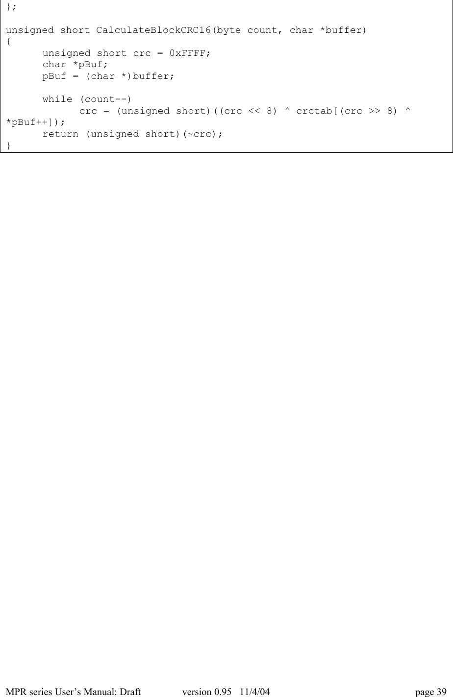 MPR series User&rsquo;s Manual: Draft version 0.95   11/4/04 page 39};unsigned short CalculateBlockCRC16(byte count, char *buffer){unsigned short crc = 0xFFFF;char *pBuf;pBuf = (char *)buffer;while (count--)crc = (unsigned short)((crc << 8) ^ crctab[(crc >> 8) ^*pBuf++]);return (unsigned short)(~crc);}