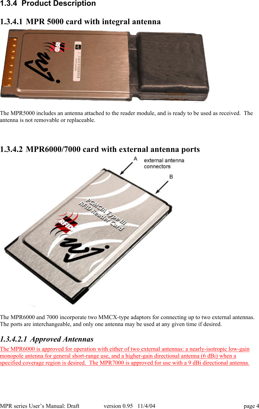 MPR series User&rsquo;s Manual: Draft version 0.95   11/4/04 page 41.3.4  Product Description1.3.4.1 MPR 5000 card with integral antennaThe MPR5000 includes an antenna attached to the reader module, and is ready to be used as received.  Theantenna is not removable or replaceable.1.3.4.2 MPR6000/7000 card with external antenna portsThe MPR6000 and 7000 incorporate two MMCX-type adaptors for connecting up to two external antennas.The ports are interchangeable, and only one antenna may be used at any given time if desired.1.3.4.2.1 Approved AntennasThe MPR6000 is approved for operation with either of two external antennas: a nearly-isotropic low-gainmonopole antenna for general short-range use, and a higher-gain directional antenna (6 dBi) when aspecified coverage region is desired.  The MPR7000 is approved for use with a 9 dBi directional antenna.