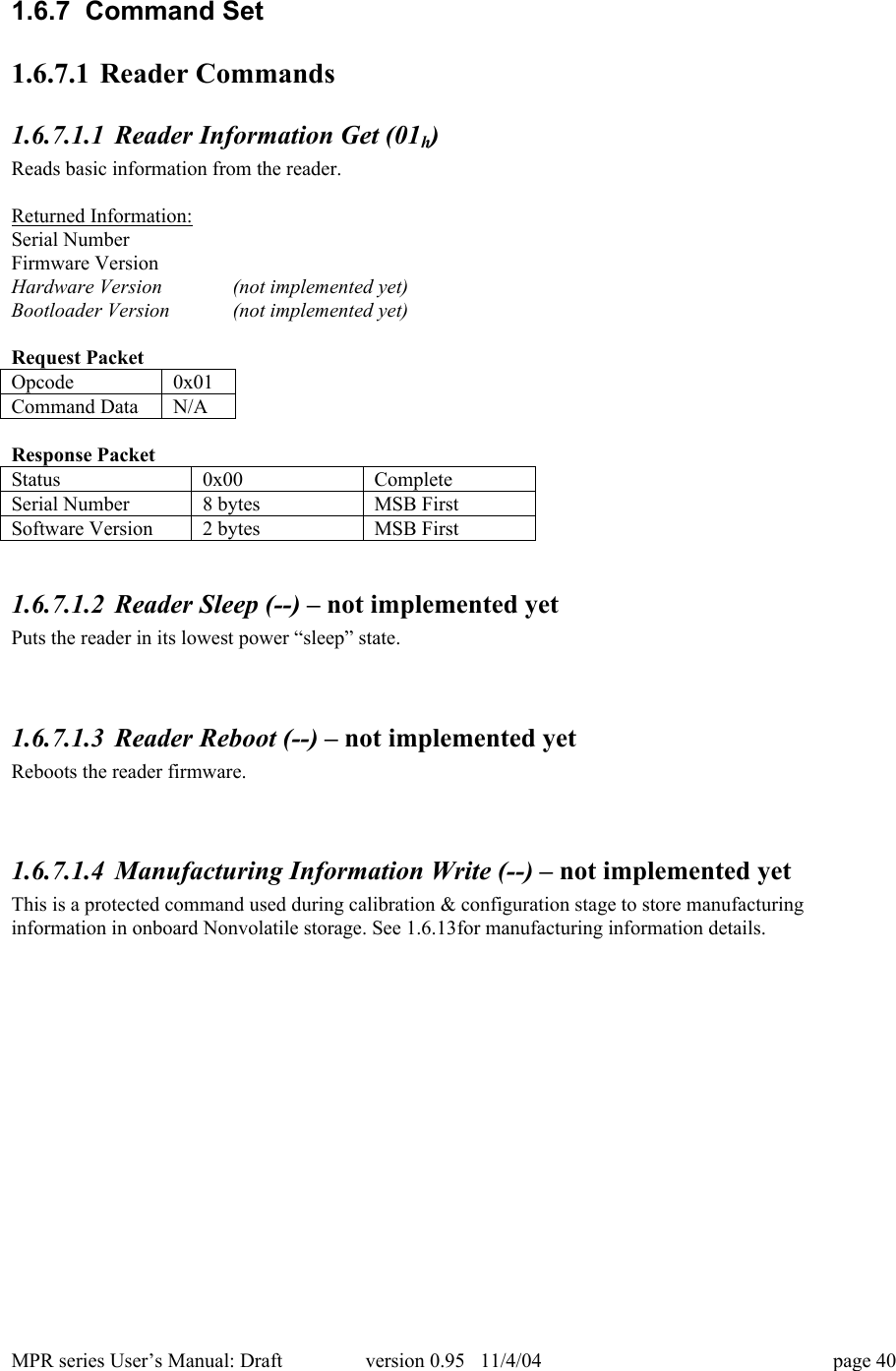 MPR series User&rsquo;s Manual: Draft version 0.95   11/4/04 page 401.6.7  Command Set1.6.7.1 Reader Commands1.6.7.1.1 Reader Information Get (01h)Reads basic information from the reader.Returned Information:Serial NumberFirmware VersionHardware Version (not implemented yet)Bootloader Version (not implemented yet)Request PacketOpcode0x01Command DataN/AResponse PacketStatus0x00CompleteSerial Number8 bytesMSB FirstSoftware Version2 bytesMSB First1.6.7.1.2 Reader Sleep (--) &ndash; not implemented yetPuts the reader in its lowest power &ldquo;sleep&rdquo; state.1.6.7.1.3 Reader Reboot (--) &ndash; not implemented yetReboots the reader firmware.1.6.7.1.4 Manufacturing Information Write (--) &ndash; not implemented yetThis is a protected command used during calibration &amp; configuration stage to store manufacturinginformation in onboard Nonvolatile storage. See 1.6.13for manufacturing information details.