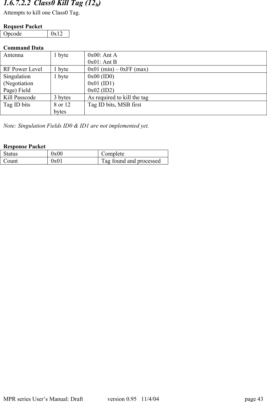 MPR series User&rsquo;s Manual: Draft version 0.95   11/4/04 page 431.6.7.2.2 Class0 Kill Tag (12h)Attempts to kill one Class0 Tag.Request PacketOpcode0x12Command DataAntenna1 byte0x00: Ant A0x01: Ant BRF Power Level1 byte0x01 (min) &ndash; 0xFF (max)Singulation(NegotiationPage) Field1 byte0x00 (ID0)0x01 (ID1)0x02 (ID2)Kill Passcode3 bytesAs required to kill the tagTag ID bits8 or 12bytesTag ID bits, MSB firstNote: Singulation Fields ID0 &amp; ID1 are not implemented yet.Response PacketStatus0x00CompleteCount0x01Tag found and processed