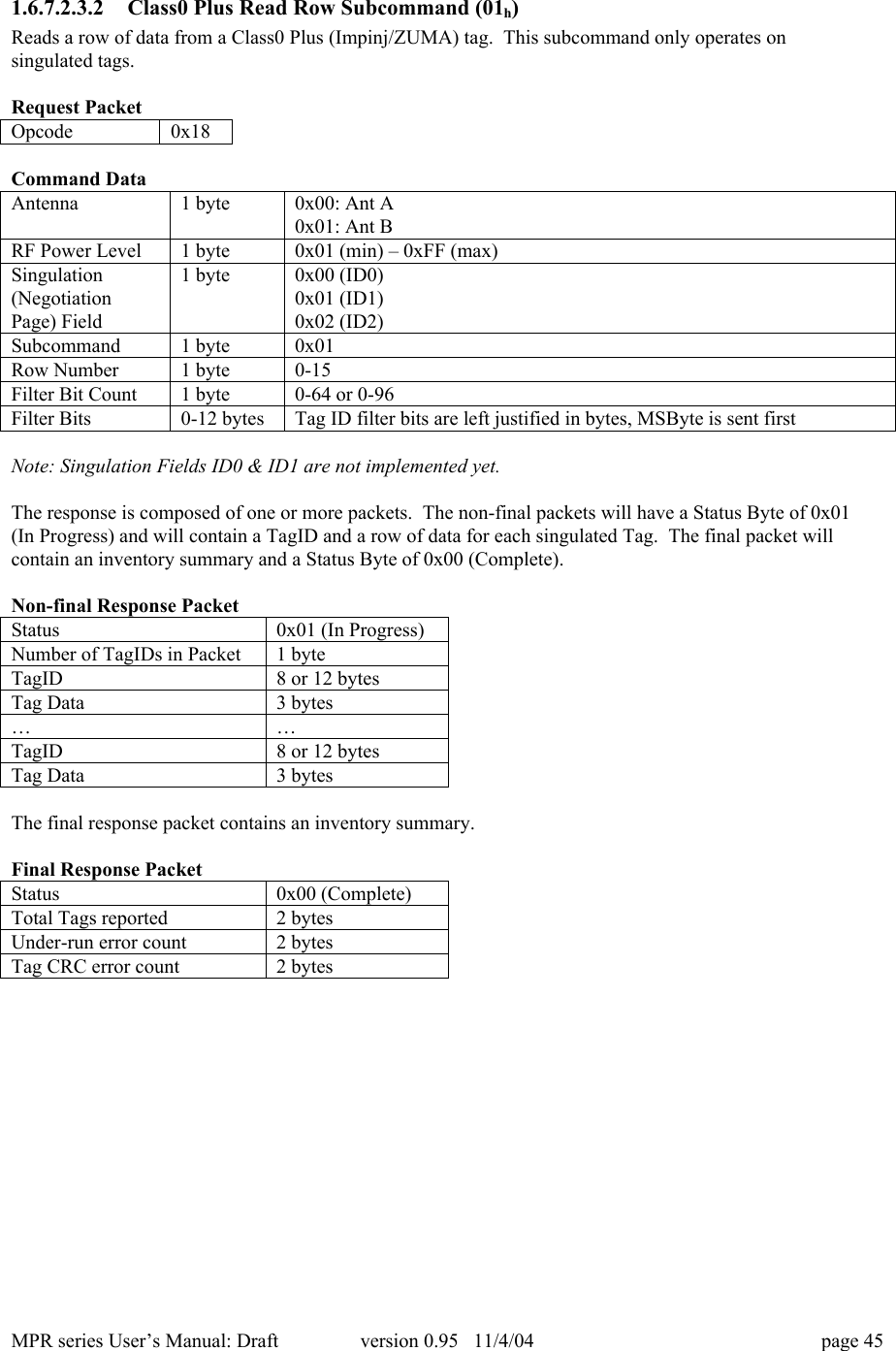 MPR series User&rsquo;s Manual: Draft version 0.95   11/4/04 page 451.6.7.2.3.2 Class0 Plus Read Row Subcommand (01h)Reads a row of data from a Class0 Plus (Impinj/ZUMA) tag.  This subcommand only operates onsingulated tags.Request PacketOpcode0x18Command DataAntenna1 byte0x00: Ant A0x01: Ant BRF Power Level1 byte0x01 (min) &ndash; 0xFF (max)Singulation(NegotiationPage) Field1 byte0x00 (ID0)0x01 (ID1)0x02 (ID2)Subcommand1 byte0x01Row Number1 byte0-15Filter Bit Count1 byte0-64 or 0-96Filter Bits0-12 bytesTag ID filter bits are left justified in bytes, MSByte is sent firstNote: Singulation Fields ID0 &amp; ID1 are not implemented yet.The response is composed of one or more packets.  The non-final packets will have a Status Byte of 0x01(In Progress) and will contain a TagID and a row of data for each singulated Tag.  The final packet willcontain an inventory summary and a Status Byte of 0x00 (Complete).Non-final Response PacketStatus0x01 (In Progress)Number of TagIDs in Packet1 byteTagID8 or 12 bytesTag Data3 bytes&hellip;&hellip;TagID8 or 12 bytesTag Data3 bytesThe final response packet contains an inventory summary.Final Response PacketStatus0x00 (Complete)Total Tags reported2 bytesUnder-run error count2 bytesTag CRC error count2 bytes