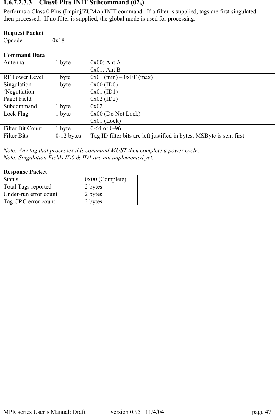 MPR series User&rsquo;s Manual: Draft version 0.95   11/4/04 page 471.6.7.2.3.3 Class0 Plus INIT Subcommand (02h)Performs a Class 0 Plus (Impinj/ZUMA) INIT command.  If a filter is supplied, tags are first singulatedthen processed.  If no filter is supplied, the global mode is used for processing.Request PacketOpcode0x18Command DataAntenna1 byte0x00: Ant A0x01: Ant BRF Power Level1 byte0x01 (min) &ndash; 0xFF (max)Singulation(NegotiationPage) Field1 byte0x00 (ID0)0x01 (ID1)0x02 (ID2)Subcommand1 byte0x02Lock Flag1 byte0x00 (Do Not Lock)0x01 (Lock)Filter Bit Count1 byte0-64 or 0-96Filter Bits0-12 bytesTag ID filter bits are left justified in bytes, MSByte is sent firstNote: Any tag that processes this command MUST then complete a power cycle.Note: Singulation Fields ID0 &amp; ID1 are not implemented yet.Response PacketStatus0x00 (Complete)Total Tags reported2 bytesUnder-run error count2 bytesTag CRC error count2 bytes