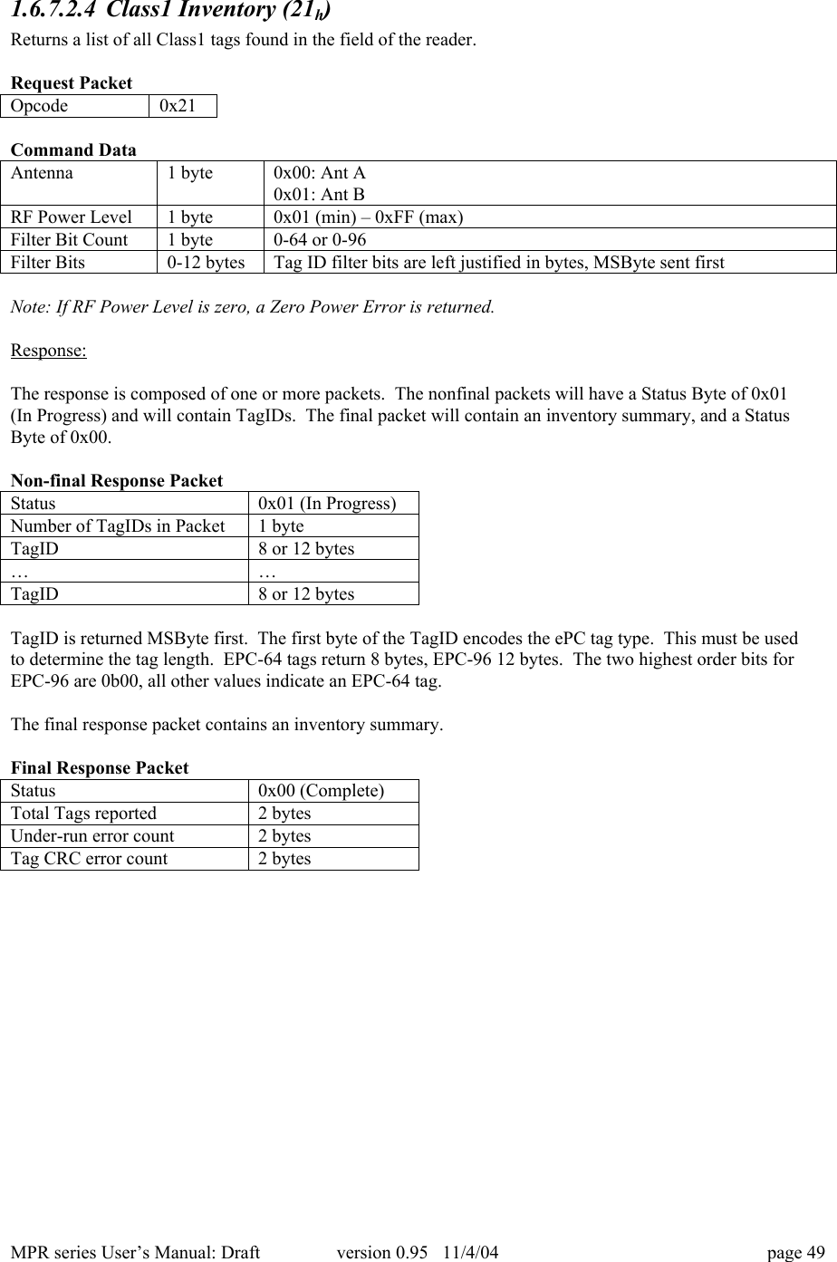 MPR series User&rsquo;s Manual: Draft version 0.95   11/4/04 page 491.6.7.2.4 Class1 Inventory (21h)Returns a list of all Class1 tags found in the field of the reader.Request PacketOpcode0x21Command DataAntenna1 byte0x00: Ant A0x01: Ant BRF Power Level1 byte0x01 (min) &ndash; 0xFF (max)Filter Bit Count1 byte0-64 or 0-96Filter Bits0-12 bytesTag ID filter bits are left justified in bytes, MSByte sent firstNote: If RF Power Level is zero, a Zero Power Error is returned.Response:The response is composed of one or more packets.  The nonfinal packets will have a Status Byte of 0x01(In Progress) and will contain TagIDs.  The final packet will contain an inventory summary, and a StatusByte of 0x00.Non-final Response PacketStatus0x01 (In Progress)Number of TagIDs in Packet1 byteTagID8 or 12 bytes&hellip;&hellip;TagID8 or 12 bytesTagID is returned MSByte first.  The first byte of the TagID encodes the ePC tag type.  This must be usedto determine the tag length.  EPC-64 tags return 8 bytes, EPC-96 12 bytes.  The two highest order bits forEPC-96 are 0b00, all other values indicate an EPC-64 tag.The final response packet contains an inventory summary.Final Response PacketStatus0x00 (Complete)Total Tags reported2 bytesUnder-run error count2 bytesTag CRC error count2 bytes
