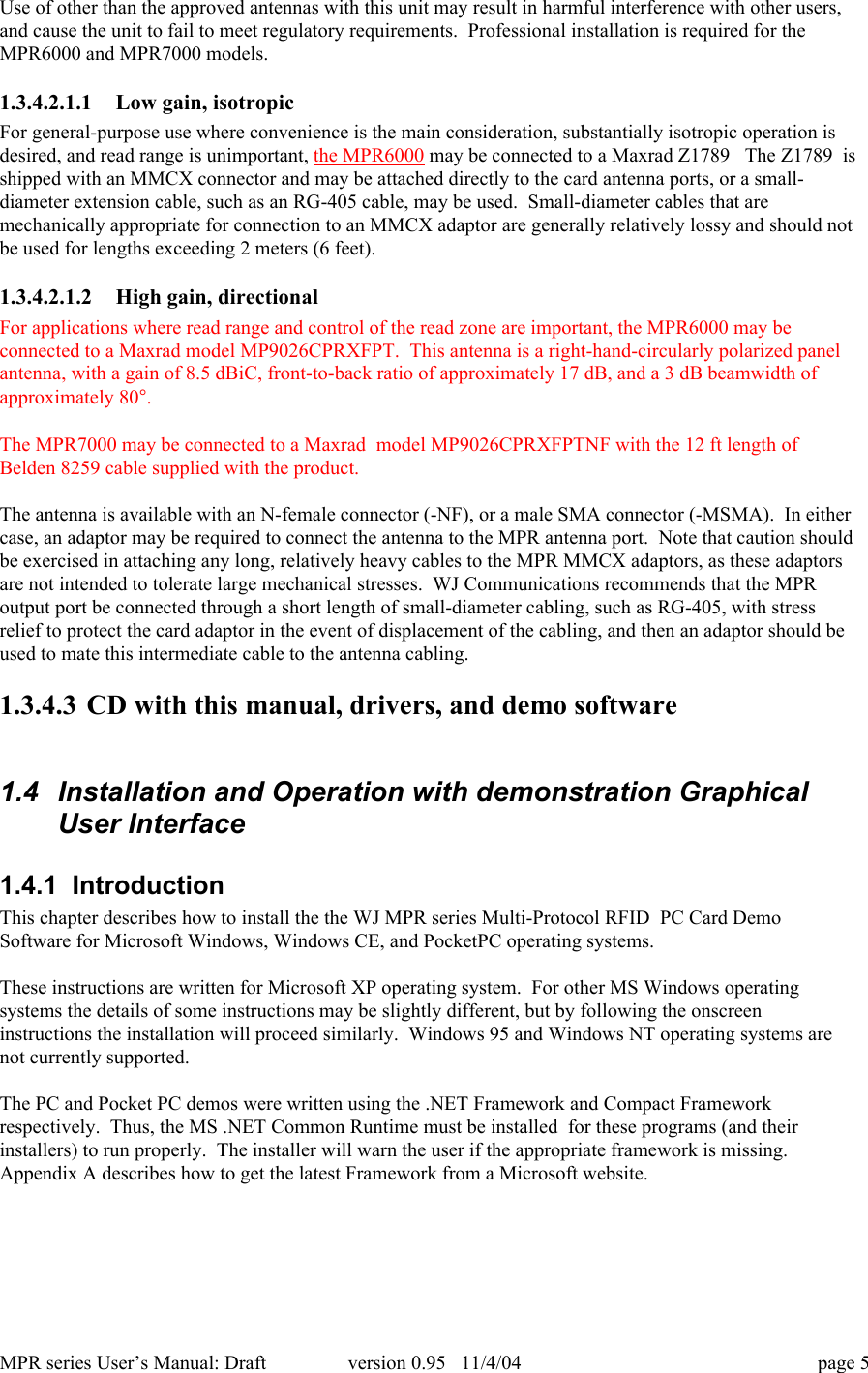 MPR series User&rsquo;s Manual: Draft version 0.95   11/4/04 page 5Use of other than the approved antennas with this unit may result in harmful interference with other users,and cause the unit to fail to meet regulatory requirements.  Professional installation is required for theMPR6000 and MPR7000 models.1.3.4.2.1.1 Low gain, isotropicFor general-purpose use where convenience is the main consideration, substantially isotropic operation isdesired, and read range is unimportant, the MPR6000 may be connected to a Maxrad Z1789   The Z1789  isshipped with an MMCX connector and may be attached directly to the card antenna ports, or a small-diameter extension cable, such as an RG-405 cable, may be used.  Small-diameter cables that aremechanically appropriate for connection to an MMCX adaptor are generally relatively lossy and should notbe used for lengths exceeding 2 meters (6 feet).1.3.4.2.1.2 High gain, directionalFor applications where read range and control of the read zone are important, the MPR6000 may beconnected to a Maxrad model MP9026CPRXFPT.  This antenna is a right-hand-circularly polarized panelantenna, with a gain of 8.5 dBiC, front-to-back ratio of approximately 17 dB, and a 3 dB beamwidth ofapproximately 80&deg;.The MPR7000 may be connected to a Maxrad  model MP9026CPRXFPTNF with the 12 ft length ofBelden 8259 cable supplied with the product.The antenna is available with an N-female connector (-NF), or a male SMA connector (-MSMA).  In eithercase, an adaptor may be required to connect the antenna to the MPR antenna port.  Note that caution shouldbe exercised in attaching any long, relatively heavy cables to the MPR MMCX adaptors, as these adaptorsare not intended to tolerate large mechanical stresses.  WJ Communications recommends that the MPRoutput port be connected through a short length of small-diameter cabling, such as RG-405, with stressrelief to protect the card adaptor in the event of displacement of the cabling, and then an adaptor should beused to mate this intermediate cable to the antenna cabling.1.3.4.3 CD with this manual, drivers, and demo software1.4  Installation and Operation with demonstration GraphicalUser Interface1.4.1  IntroductionThis chapter describes how to install the the WJ MPR series Multi-Protocol RFID  PC Card DemoSoftware for Microsoft Windows, Windows CE, and PocketPC operating systems.These instructions are written for Microsoft XP operating system.  For other MS Windows operatingsystems the details of some instructions may be slightly different, but by following the onscreeninstructions the installation will proceed similarly.  Windows 95 and Windows NT operating systems arenot currently supported.The PC and Pocket PC demos were written using the .NET Framework and Compact Frameworkrespectively.  Thus, the MS .NET Common Runtime must be installed  for these programs (and theirinstallers) to run properly.  The installer will warn the user if the appropriate framework is missing.Appendix A describes how to get the latest Framework from a Microsoft website.