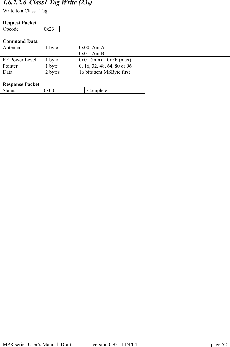 MPR series User&rsquo;s Manual: Draft version 0.95   11/4/04 page 521.6.7.2.6 Class1 Tag Write (23h)Write to a Class1 Tag.Request PacketOpcode0x23Command DataAntenna1 byte0x00: Ant A0x01: Ant BRF Power Level1 byte0x01 (min) &ndash; 0xFF (max)Pointer1 byte0, 16, 32, 48, 64, 80 or 96Data2 bytes16 bits sent MSByte firstResponse PacketStatus0x00Complete