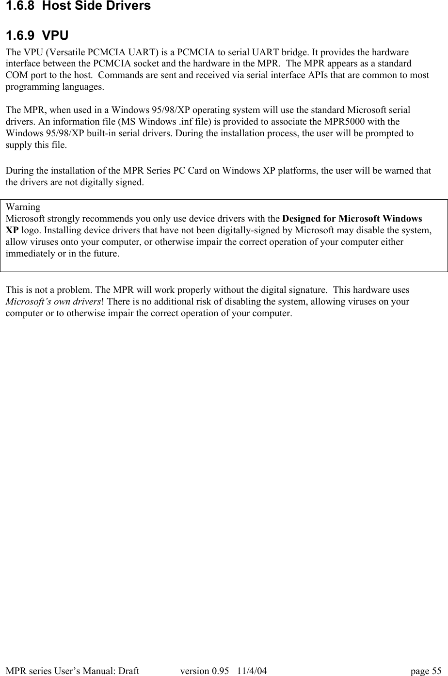 MPR series User&rsquo;s Manual: Draft version 0.95   11/4/04 page 551.6.8  Host Side Drivers1.6.9  VPUThe VPU (Versatile PCMCIA UART) is a PCMCIA to serial UART bridge. It provides the hardwareinterface between the PCMCIA socket and the hardware in the MPR.  The MPR appears as a standardCOM port to the host.  Commands are sent and received via serial interface APIs that are common to mostprogramming languages.The MPR, when used in a Windows 95/98/XP operating system will use the standard Microsoft serialdrivers. An information file (MS Windows .inf file) is provided to associate the MPR5000 with theWindows 95/98/XP built-in serial drivers. During the installation process, the user will be prompted tosupply this file.During the installation of the MPR Series PC Card on Windows XP platforms, the user will be warned thatthe drivers are not digitally signed.WarningMicrosoft strongly recommends you only use device drivers with the Designed for Microsoft WindowsXP logo. Installing device drivers that have not been digitally-signed by Microsoft may disable the system,allow viruses onto your computer, or otherwise impair the correct operation of your computer eitherimmediately or in the future.This is not a problem. The MPR will work properly without the digital signature.  This hardware usesMicrosoft&rsquo;s own drivers! There is no additional risk of disabling the system, allowing viruses on yourcomputer or to otherwise impair the correct operation of your computer.