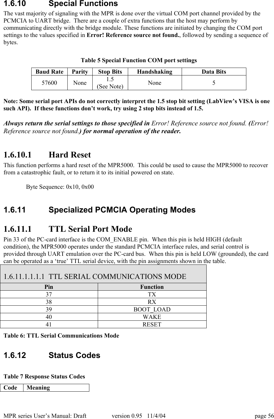MPR series User&rsquo;s Manual: Draft version 0.95   11/4/04 page 561.6.10  Special FunctionsThe vast majority of signaling with the MPR is done over the virtual COM port channel provided by thePCMCIA to UART bridge.  There are a couple of extra functions that the host may perform bycommunicating directly with the bridge module. These functions are initiated by changing the COM portsettings to the values specified in Error! Reference source not found., followed by sending a sequence ofbytes.Table 5 Special Function COM port settingsBaud RateParityStop BitsHandshakingData Bits57600None1.5(See Note)None5Note: Some serial port APIs do not correctly interpret the 1.5 stop bit setting (LabView&rsquo;s VISA is onesuch API).  If these functions don&rsquo;t work, try using 2 stop bits instead of 1.5.Always return the serial settings to those specified in Error! Reference source not found. (Error!Reference source not found.) for normal operation of the reader.1.6.10.1 Hard ResetThis function performs a hard reset of the MPR5000.  This could be used to cause the MPR5000 to recoverfrom a catastrophic fault, or to return it to its initial powered on state.Byte Sequence: 0x10, 0x001.6.11  Specialized PCMCIA Operating Modes1.6.11.1 TTL Serial Port ModePin 33 of the PC-card interface is the COM_ENABLE pin.  When this pin is held HIGH (defaultcondition), the MPR5000 operates under the standard PCMCIA interface rules, and serial control isprovided through UART emulation over the PC-card bus.  When this pin is held LOW (grounded), the cardcan be operated as a &lsquo;true&rsquo; TTL serial device, with the pin assignments shown in the table.1.6.11.1.1.1.1 TTL SERIAL COMMUNICATIONS MODEPinFunction37TX38RX39BOOT_LOAD40WAKE41RESETTable 6: TTL Serial Communications Mode1.6.12  Status CodesTable 7 Response Status CodesCodeMeaning