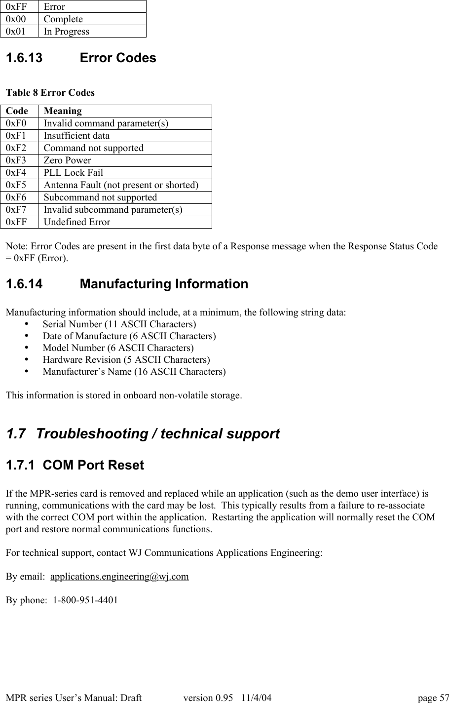 MPR series User&rsquo;s Manual: Draft version 0.95   11/4/04 page 570xFFError0x00Complete0x01In Progress1.6.13  Error CodesTable 8 Error CodesCodeMeaning0xF0Invalid command parameter(s)0xF1Insufficient data0xF2Command not supported0xF3Zero Power0xF4PLL Lock Fail0xF5Antenna Fault (not present or shorted)0xF6Subcommand not supported0xF7Invalid subcommand parameter(s)0xFFUndefined ErrorNote: Error Codes are present in the first data byte of a Response message when the Response Status Code= 0xFF (Error).1.6.14  Manufacturing InformationManufacturing information should include, at a minimum, the following string data:&bull; Serial Number (11 ASCII Characters)&bull; Date of Manufacture (6 ASCII Characters)&bull; Model Number (6 ASCII Characters)&bull; Hardware Revision (5 ASCII Characters)&bull; Manufacturer&rsquo;s Name (16 ASCII Characters)This information is stored in onboard non-volatile storage.1.7  Troubleshooting / technical support1.7.1  COM Port ResetIf the MPR-series card is removed and replaced while an application (such as the demo user interface) isrunning, communications with the card may be lost.  This typically results from a failure to re-associatewith the correct COM port within the application.  Restarting the application will normally reset the COMport and restore normal communications functions.For technical support, contact WJ Communications Applications Engineering:By email:  applications.engineering@wj.comBy phone:  1-800-951-4401