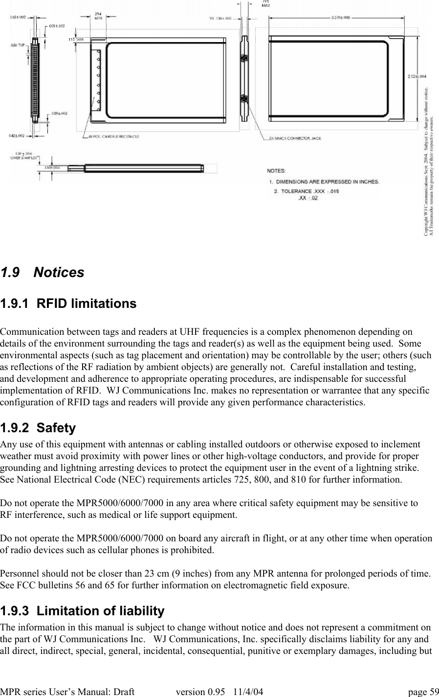 MPR series User&rsquo;s Manual: Draft version 0.95   11/4/04 page 591.9   Notices1.9.1  RFID limitationsCommunication between tags and readers at UHF frequencies is a complex phenomenon depending ondetails of the environment surrounding the tags and reader(s) as well as the equipment being used.  Someenvironmental aspects (such as tag placement and orientation) may be controllable by the user; others (suchas reflections of the RF radiation by ambient objects) are generally not.  Careful installation and testing,and development and adherence to appropriate operating procedures, are indispensable for successfulimplementation of RFID.  WJ Communications Inc. makes no representation or warrantee that any specificconfiguration of RFID tags and readers will provide any given performance characteristics.1.9.2  SafetyAny use of this equipment with antennas or cabling installed outdoors or otherwise exposed to inclementweather must avoid proximity with power lines or other high-voltage conductors, and provide for propergrounding and lightning arresting devices to protect the equipment user in the event of a lightning strike.See National Electrical Code (NEC) requirements articles 725, 800, and 810 for further information.Do not operate the MPR5000/6000/7000 in any area where critical safety equipment may be sensitive toRF interference, such as medical or life support equipment.Do not operate the MPR5000/6000/7000 on board any aircraft in flight, or at any other time when operationof radio devices such as cellular phones is prohibited.Personnel should not be closer than 23 cm (9 inches) from any MPR antenna for prolonged periods of time.See FCC bulletins 56 and 65 for further information on electromagnetic field exposure.1.9.3  Limitation of liabilityThe information in this manual is subject to change without notice and does not represent a commitment onthe part of WJ Communications Inc.   WJ Communications, Inc. specifically disclaims liability for any andall direct, indirect, special, general, incidental, consequential, punitive or exemplary damages, including but