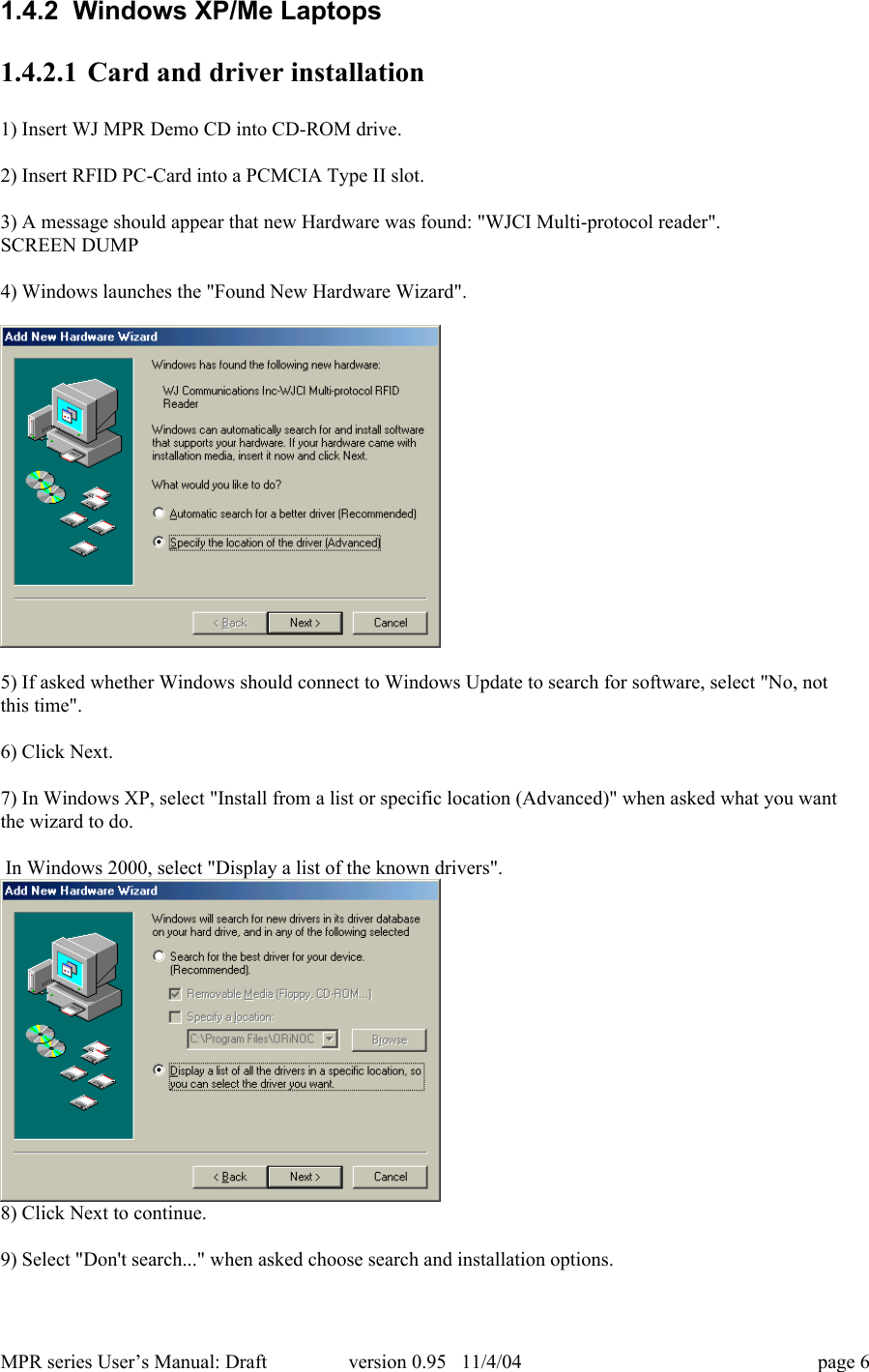 MPR series User&rsquo;s Manual: Draft version 0.95   11/4/04 page 61.4.2  Windows XP/Me Laptops1.4.2.1 Card and driver installation1) Insert WJ MPR Demo CD into CD-ROM drive.2) Insert RFID PC-Card into a PCMCIA Type II slot.3) A message should appear that new Hardware was found: "WJCI Multi-protocol reader".SCREEN DUMP4) Windows launches the "Found New Hardware Wizard".5) If asked whether Windows should connect to Windows Update to search for software, select "No, notthis time".6) Click Next.7) In Windows XP, select "Install from a list or specific location (Advanced)" when asked what you wantthe wizard to do. In Windows 2000, select "Display a list of the known drivers".8) Click Next to continue.9) Select "Don't search..." when asked choose search and installation options.