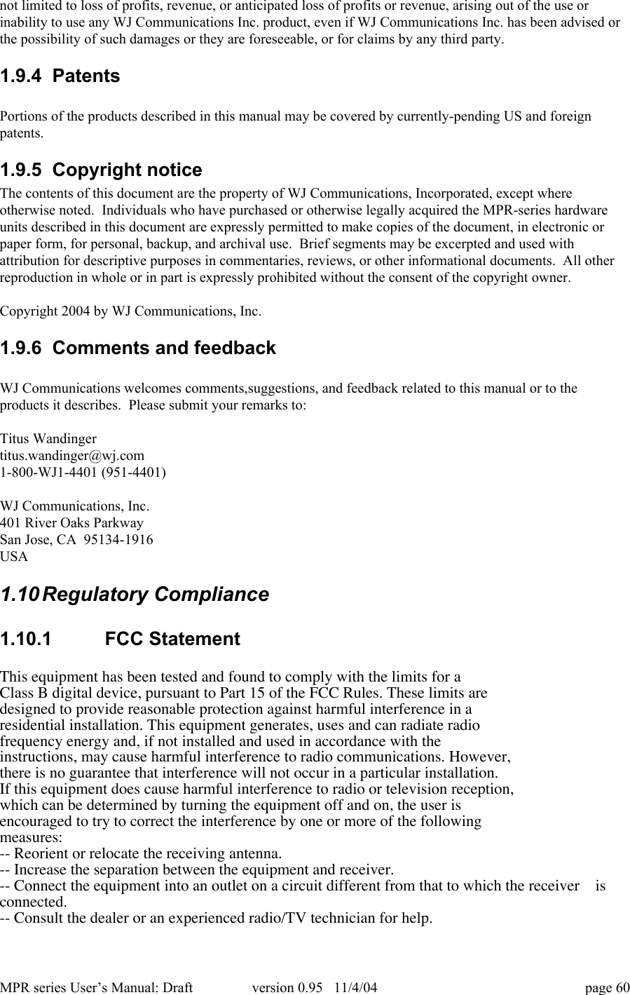 MPR series User&rsquo;s Manual: Draft version 0.95   11/4/04 page 60not limited to loss of profits, revenue, or anticipated loss of profits or revenue, arising out of the use orinability to use any WJ Communications Inc. product, even if WJ Communications Inc. has been advised orthe possibility of such damages or they are foreseeable, or for claims by any third party.1.9.4  PatentsPortions of the products described in this manual may be covered by currently-pending US and foreignpatents.1.9.5  Copyright noticeThe contents of this document are the property of WJ Communications, Incorporated, except whereotherwise noted.  Individuals who have purchased or otherwise legally acquired the MPR-series hardwareunits described in this document are expressly permitted to make copies of the document, in electronic orpaper form, for personal, backup, and archival use.  Brief segments may be excerpted and used withattribution for descriptive purposes in commentaries, reviews, or other informational documents.  All otherreproduction in whole or in part is expressly prohibited without the consent of the copyright owner.Copyright 2004 by WJ Communications, Inc.1.9.6  Comments and feedbackWJ Communications welcomes comments,suggestions, and feedback related to this manual or to theproducts it describes.  Please submit your remarks to:Titus Wandingertitus.wandinger@wj.com1-800-WJ1-4401 (951-4401)WJ Communications, Inc.401 River Oaks ParkwaySan Jose, CA  95134-1916USA1.10 Regulatory Compliance1.10.1  FCC StatementThis equipment has been tested and found to comply with the limits for aClass B digital device, pursuant to Part 15 of the FCC Rules. These limits aredesigned to provide reasonable protection against harmful interference in aresidential installation. This equipment generates, uses and can radiate radiofrequency energy and, if not installed and used in accordance with theinstructions, may cause harmful interference to radio communications. However,there is no guarantee that interference will not occur in a particular installation.If this equipment does cause harmful interference to radio or television reception,which can be determined by turning the equipment off and on, the user isencouraged to try to correct the interference by one or more of the followingmeasures:-- Reorient or relocate the receiving antenna.-- Increase the separation between the equipment and receiver.-- Connect the equipment into an outlet on a circuit different from that to which the receiver    isconnected.-- Consult the dealer or an experienced radio/TV technician for help.