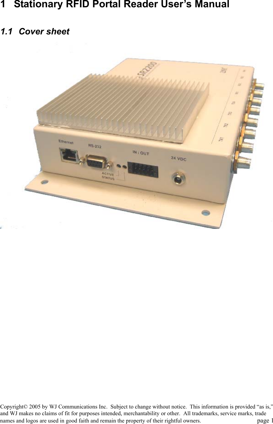 Copyright&copy; 2005 by WJ Communications Inc.  Subject to change without notice.  This information is provided &ldquo;as is,&rdquo; and WJ makes no claims of fit for purposes intended, merchantability or other.  All trademarks, service marks, trade names and logos are used in good faith and remain the property of their rightful owners.   page 1 1  Stationary RFID Portal Reader User&rsquo;s Manual   1.1 Cover sheet 