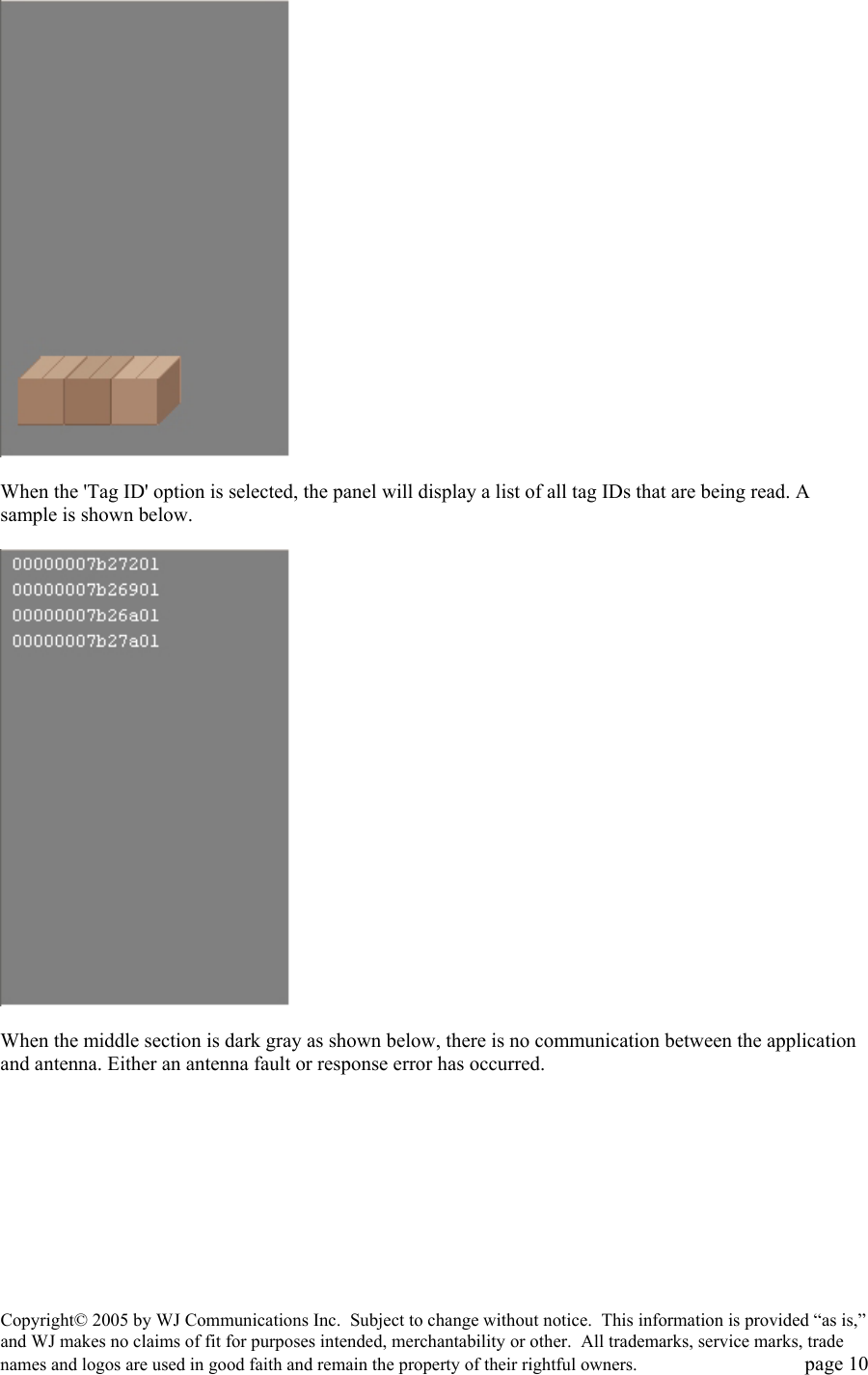Copyright&copy; 2005 by WJ Communications Inc.  Subject to change without notice.  This information is provided &ldquo;as is,&rdquo; and WJ makes no claims of fit for purposes intended, merchantability or other.  All trademarks, service marks, trade names and logos are used in good faith and remain the property of their rightful owners.   page 10   When the 'Tag ID' option is selected, the panel will display a list of all tag IDs that are being read. A sample is shown below.     When the middle section is dark gray as shown below, there is no communication between the application and antenna. Either an antenna fault or response error has occurred.   