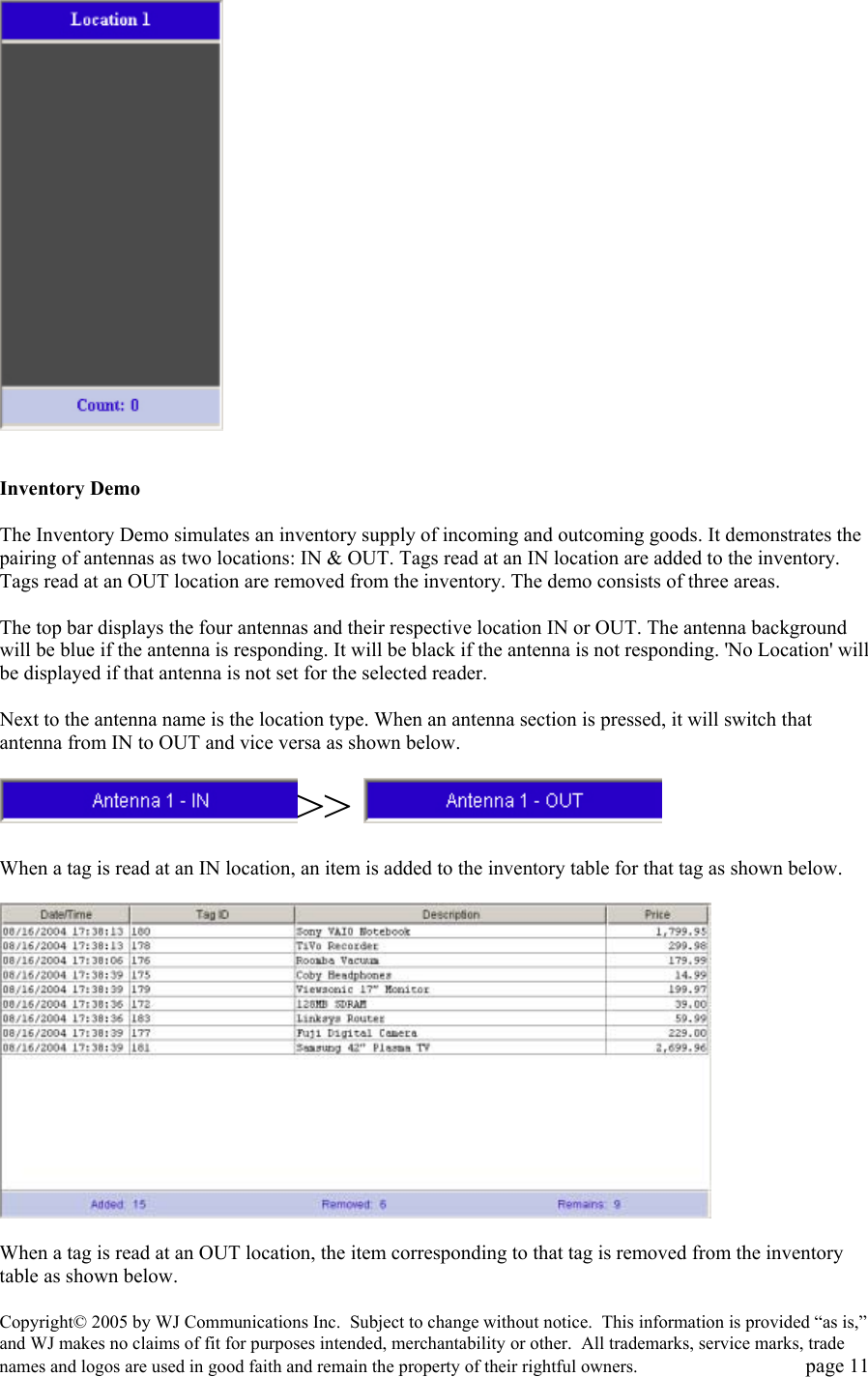 Copyright&copy; 2005 by WJ Communications Inc.  Subject to change without notice.  This information is provided &ldquo;as is,&rdquo; and WJ makes no claims of fit for purposes intended, merchantability or other.  All trademarks, service marks, trade names and logos are used in good faith and remain the property of their rightful owners.   page 11     Inventory Demo   The Inventory Demo simulates an inventory supply of incoming and outcoming goods. It demonstrates the pairing of antennas as two locations: IN &amp; OUT. Tags read at an IN location are added to the inventory. Tags read at an OUT location are removed from the inventory. The demo consists of three areas.   The top bar displays the four antennas and their respective location IN or OUT. The antenna background will be blue if the antenna is responding. It will be black if the antenna is not responding. 'No Location' will be displayed if that antenna is not set for the selected reader.   Next to the antenna name is the location type. When an antenna section is pressed, it will switch that antenna from IN to OUT and vice versa as shown below.   >>    When a tag is read at an IN location, an item is added to the inventory table for that tag as shown below.     When a tag is read at an OUT location, the item corresponding to that tag is removed from the inventory table as shown below.  