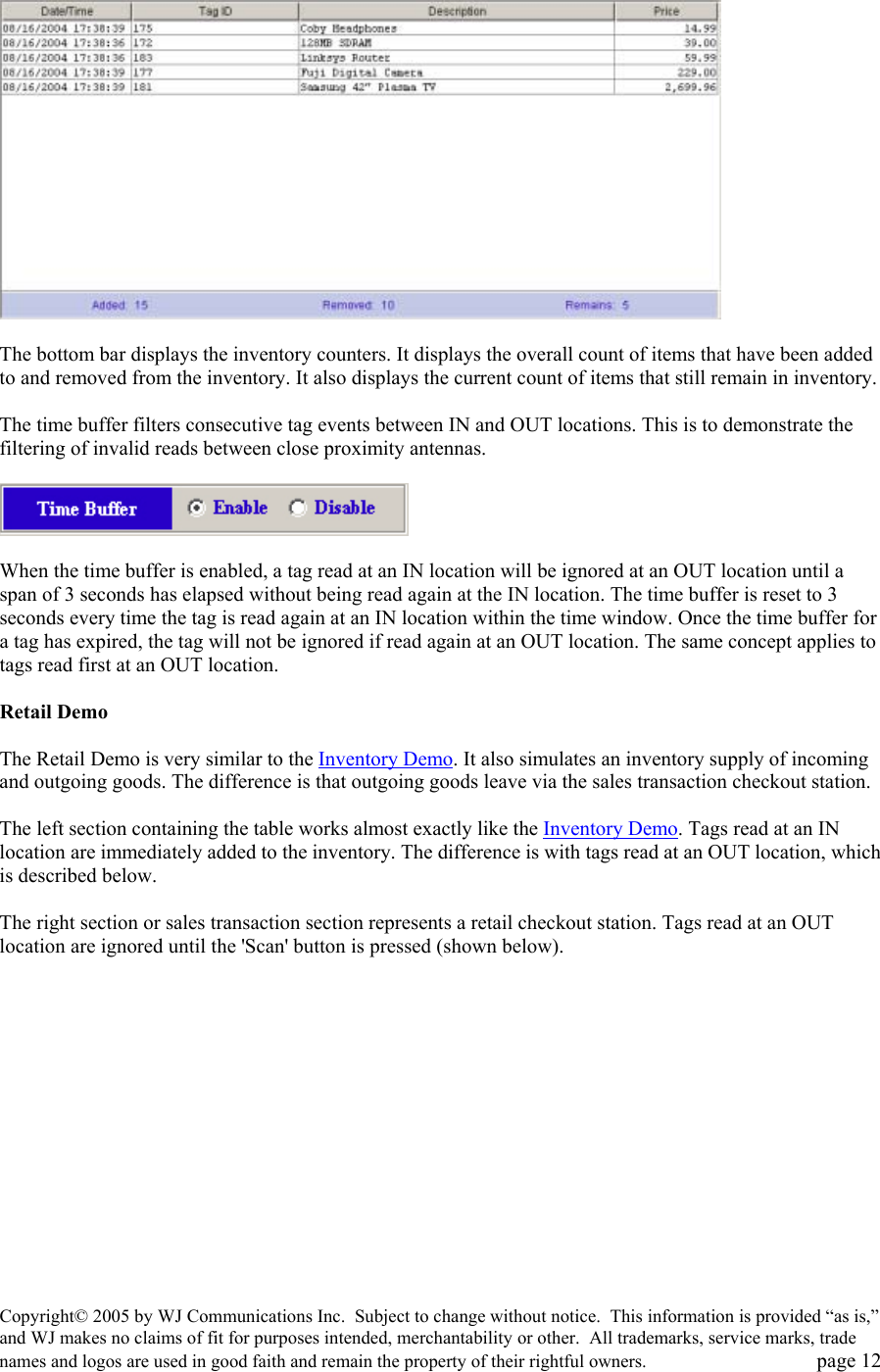 Copyright&copy; 2005 by WJ Communications Inc.  Subject to change without notice.  This information is provided &ldquo;as is,&rdquo; and WJ makes no claims of fit for purposes intended, merchantability or other.  All trademarks, service marks, trade names and logos are used in good faith and remain the property of their rightful owners.   page 12    The bottom bar displays the inventory counters. It displays the overall count of items that have been added to and removed from the inventory. It also displays the current count of items that still remain in inventory.   The time buffer filters consecutive tag events between IN and OUT locations. This is to demonstrate the filtering of invalid reads between close proximity antennas.     When the time buffer is enabled, a tag read at an IN location will be ignored at an OUT location until a span of 3 seconds has elapsed without being read again at the IN location. The time buffer is reset to 3 seconds every time the tag is read again at an IN location within the time window. Once the time buffer for a tag has expired, the tag will not be ignored if read again at an OUT location. The same concept applies to tags read first at an OUT location.   Retail Demo   The Retail Demo is very similar to the Inventory Demo. It also simulates an inventory supply of incoming and outgoing goods. The difference is that outgoing goods leave via the sales transaction checkout station.   The left section containing the table works almost exactly like the Inventory Demo. Tags read at an IN location are immediately added to the inventory. The difference is with tags read at an OUT location, which is described below.   The right section or sales transaction section represents a retail checkout station. Tags read at an OUT location are ignored until the 'Scan' button is pressed (shown below).   