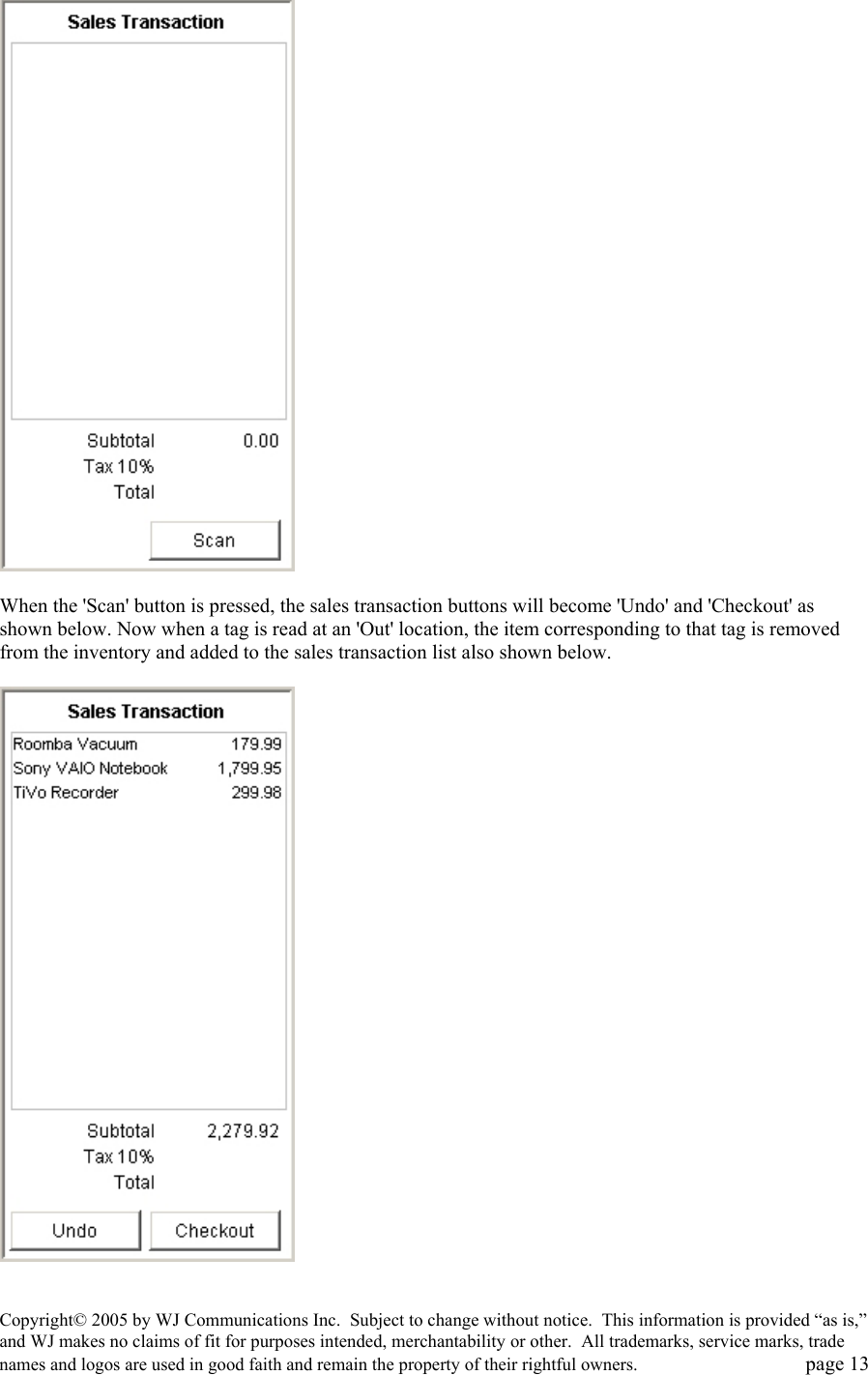 Copyright&copy; 2005 by WJ Communications Inc.  Subject to change without notice.  This information is provided &ldquo;as is,&rdquo; and WJ makes no claims of fit for purposes intended, merchantability or other.  All trademarks, service marks, trade names and logos are used in good faith and remain the property of their rightful owners.   page 13   When the 'Scan' button is pressed, the sales transaction buttons will become 'Undo' and 'Checkout' as shown below. Now when a tag is read at an 'Out' location, the item corresponding to that tag is removed from the inventory and added to the sales transaction list also shown below.     