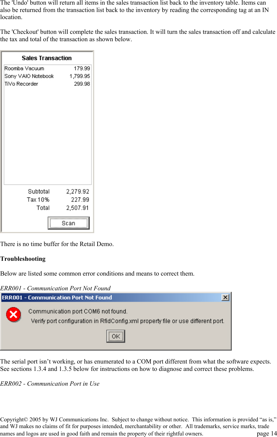 Copyright&copy; 2005 by WJ Communications Inc.  Subject to change without notice.  This information is provided &ldquo;as is,&rdquo; and WJ makes no claims of fit for purposes intended, merchantability or other.  All trademarks, service marks, trade names and logos are used in good faith and remain the property of their rightful owners.   page 14 The 'Undo' button will return all items in the sales transaction list back to the inventory table. Items can also be returned from the transaction list back to the inventory by reading the corresponding tag at an IN location.   The 'Checkout' button will complete the sales transaction. It will turn the sales transaction off and calculate the tax and total of the transaction as shown below.     There is no time buffer for the Retail Demo.   Troubleshooting   Below are listed some common error conditions and means to correct them.    ERR001 - Communication Port Not Found    The serial port isn&rsquo;t working, or has enumerated to a COM port different from what the software expects.  See sections 1.3.4 and 1.3.5 below for instructions on how to diagnose and correct these problems.    ERR002 - Communication Port in Use  