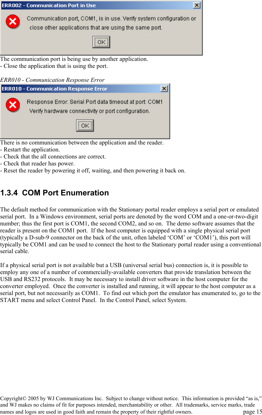 Copyright&copy; 2005 by WJ Communications Inc.  Subject to change without notice.  This information is provided &ldquo;as is,&rdquo; and WJ makes no claims of fit for purposes intended, merchantability or other.  All trademarks, service marks, trade names and logos are used in good faith and remain the property of their rightful owners.   page 15  The communication port is being use by another application. - Close the application that is using the port.   ERR010 - Communication Response Error   There is no communication between the application and the reader. - Restart the application. - Check that the all connections are correct. - Check that reader has power. - Reset the reader by powering it off, waiting, and then powering it back on.   1.3.4  COM Port Enumeration  The default method for communication with the Stationary portal reader employs a serial port or emulated serial port.  In a Windows environment, serial ports are denoted by the word COM and a one-or-two-digit number; thus the first port is COM1, the second COM2, and so on.  The demo software assumes that the reader is present on the COM1 port.  If the host computer is equipped with a single physical serial port (typically a D-sub-9 connector on the back of the unit, often labeled &lsquo;COM&rsquo; or &lsquo;COM1&rsquo;), this port will typically be COM1 and can be used to connect the host to the Stationary portal reader using a conventional serial cable.    If a physical serial port is not available but a USB (universal serial bus) connection is, it is possible to employ any one of a number of commercially-available converters that provide translation between the USB and RS232 protocols.  It may be necessary to install driver software in the host computer for the converter employed.  Once the converter is installed and running, it will appear to the host computer as a serial port, but not necessarily as COM1.  To find out which port the emulator has enumerated to, go to the START menu and select Control Panel.  In the Control Panel, select System.   