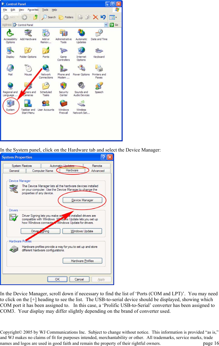 Copyright&copy; 2005 by WJ Communications Inc.  Subject to change without notice.  This information is provided &ldquo;as is,&rdquo; and WJ makes no claims of fit for purposes intended, merchantability or other.  All trademarks, service marks, trade names and logos are used in good faith and remain the property of their rightful owners.   page 16     In the System panel, click on the Hardware tab and select the Device Manager:   In the Device Manager, scroll down if necessary to find the list of &lsquo;Ports (COM and LPT)&rsquo;.  You may need to click on the [+] heading to see the list.  The USB-to-serial device should be displayed, showing which COM port it has been assigned to.   In this case, a &lsquo;Prolific USB-to-Serial&rsquo; converter has been assigned to COM3.  Your display may differ slightly depending on the brand of converter used.    