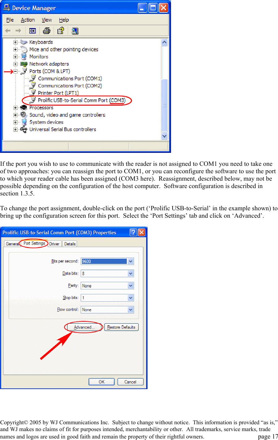 Copyright&copy; 2005 by WJ Communications Inc.  Subject to change without notice.  This information is provided &ldquo;as is,&rdquo; and WJ makes no claims of fit for purposes intended, merchantability or other.  All trademarks, service marks, trade names and logos are used in good faith and remain the property of their rightful owners.   page 17   If the port you wish to use to communicate with the reader is not assigned to COM1 you need to take one of two approaches: you can reassign the port to COM1, or you can reconfigure the software to use the port to which your reader cable has been assigned (COM3 here).  Reassignment, described below, may not be possible depending on the configuration of the host computer.  Software configuration is described in section 1.3.5.    To change the port assignment, double-click on the port (&lsquo;Prolific USB-to-Serial&rsquo; in the example shown) to bring up the configuration screen for this port.  Select the &lsquo;Port Settings&rsquo; tab and click on &lsquo;Advanced&rsquo;.      