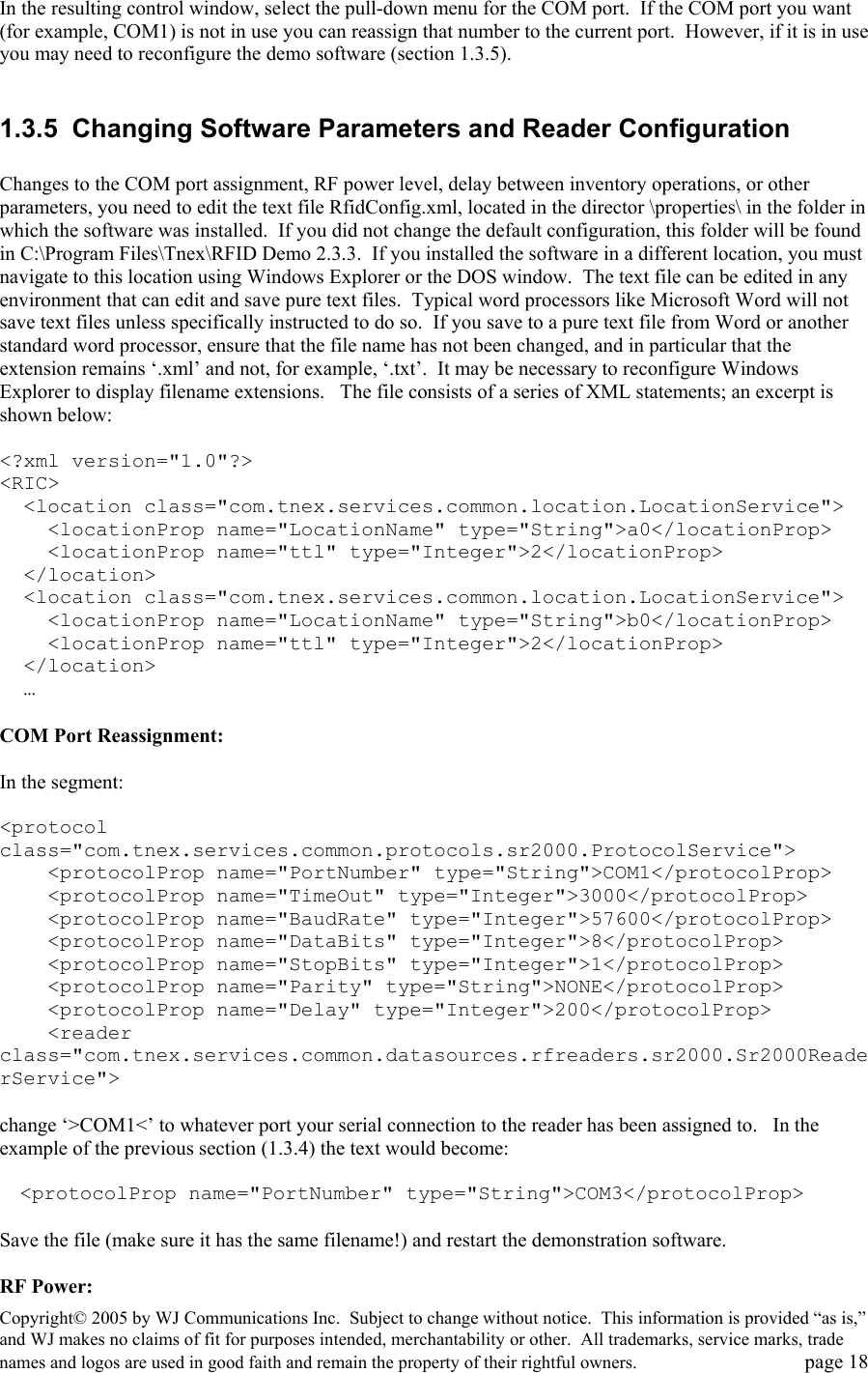 Copyright&copy; 2005 by WJ Communications Inc.  Subject to change without notice.  This information is provided &ldquo;as is,&rdquo; and WJ makes no claims of fit for purposes intended, merchantability or other.  All trademarks, service marks, trade names and logos are used in good faith and remain the property of their rightful owners.   page 18 In the resulting control window, select the pull-down menu for the COM port.  If the COM port you want (for example, COM1) is not in use you can reassign that number to the current port.  However, if it is in use you may need to reconfigure the demo software (section 1.3.5).    1.3.5  Changing Software Parameters and Reader Configuration  Changes to the COM port assignment, RF power level, delay between inventory operations, or other parameters, you need to edit the text file RfidConfig.xml, located in the director \properties\ in the folder in which the software was installed.  If you did not change the default configuration, this folder will be found in C:\Program Files\Tnex\RFID Demo 2.3.3.  If you installed the software in a different location, you must navigate to this location using Windows Explorer or the DOS window.  The text file can be edited in any environment that can edit and save pure text files.  Typical word processors like Microsoft Word will not save text files unless specifically instructed to do so.  If you save to a pure text file from Word or another standard word processor, ensure that the file name has not been changed, and in particular that the extension remains &lsquo;.xml&rsquo; and not, for example, &lsquo;.txt&rsquo;.  It may be necessary to reconfigure Windows Explorer to display filename extensions.   The file consists of a series of XML statements; an excerpt is shown below:  <?xml version="1.0"?> <RIC>   <location class="com.tnex.services.common.location.LocationService">     <locationProp name="LocationName" type="String">a0</locationProp>     <locationProp name="ttl" type="Integer">2</locationProp>   </location>   <location class="com.tnex.services.common.location.LocationService">     <locationProp name="LocationName" type="String">b0</locationProp>     <locationProp name="ttl" type="Integer">2</locationProp>   </location>   &hellip;  COM Port Reassignment:  In the segment:  <protocol class="com.tnex.services.common.protocols.sr2000.ProtocolService">     <protocolProp name="PortNumber" type="String">COM1</protocolProp>     <protocolProp name="TimeOut" type="Integer">3000</protocolProp>     <protocolProp name="BaudRate" type="Integer">57600</protocolProp>     <protocolProp name="DataBits" type="Integer">8</protocolProp>     <protocolProp name="StopBits" type="Integer">1</protocolProp>     <protocolProp name="Parity" type="String">NONE</protocolProp>     <protocolProp name="Delay" type="Integer">200</protocolProp>     <reader class="com.tnex.services.common.datasources.rfreaders.sr2000.Sr2000ReaderService">  change &lsquo;>COM1<&rsquo; to whatever port your serial connection to the reader has been assigned to.   In the example of the previous section (1.3.4) the text would become:      <protocolProp name="PortNumber" type="String">COM3</protocolProp>  Save the file (make sure it has the same filename!) and restart the demonstration software.    RF Power: 