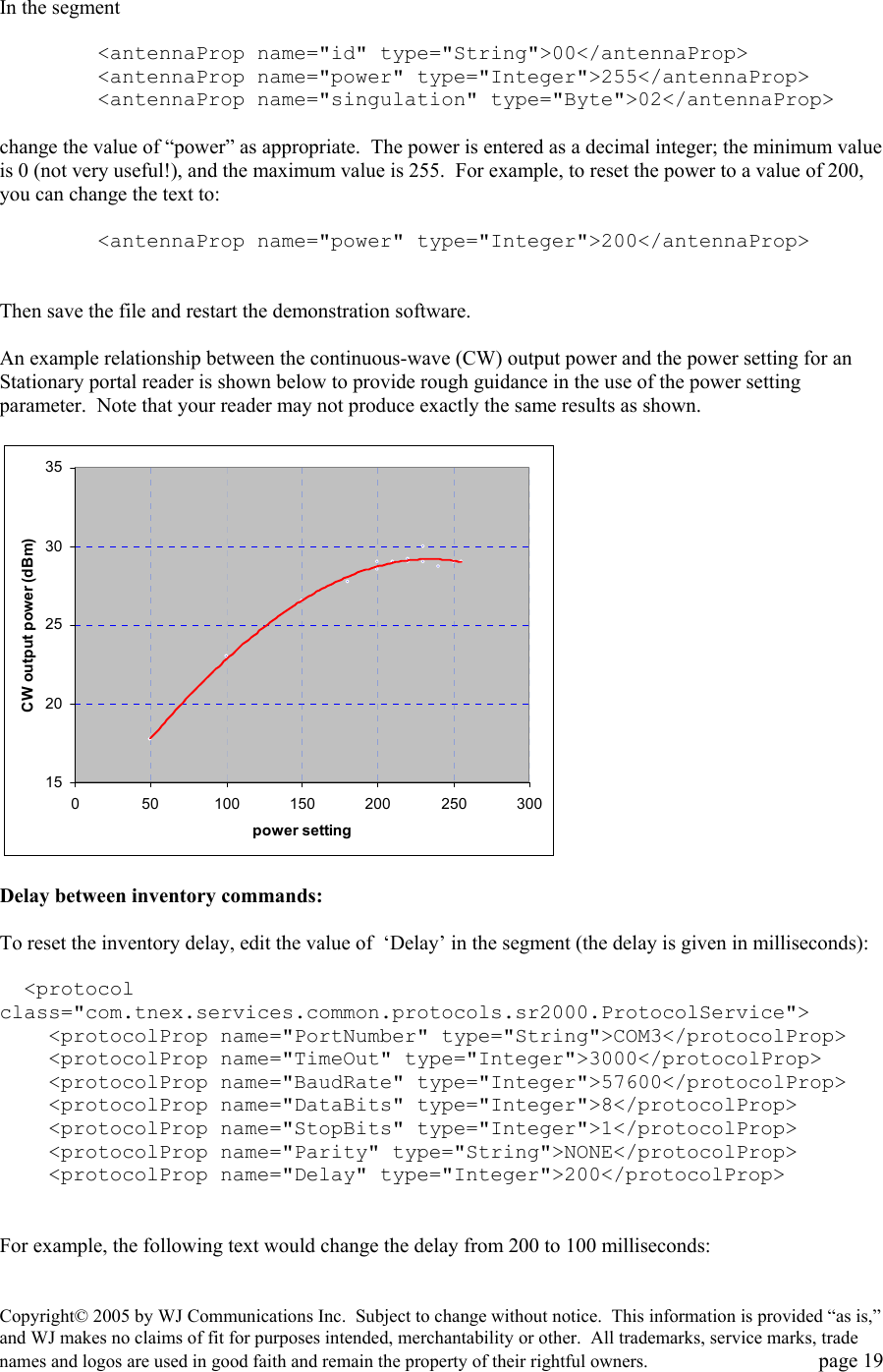 Copyright&copy; 2005 by WJ Communications Inc.  Subject to change without notice.  This information is provided &ldquo;as is,&rdquo; and WJ makes no claims of fit for purposes intended, merchantability or other.  All trademarks, service marks, trade names and logos are used in good faith and remain the property of their rightful owners.   page 19  In the segment           <antennaProp name="id" type="String">00</antennaProp>         <antennaProp name="power" type="Integer">255</antennaProp>         <antennaProp name="singulation" type="Byte">02</antennaProp>  change the value of &ldquo;power&rdquo; as appropriate.  The power is entered as a decimal integer; the minimum value is 0 (not very useful!), and the maximum value is 255.  For example, to reset the power to a value of 200, you can change the text to:          <antennaProp name="power" type="Integer">200</antennaProp>   Then save the file and restart the demonstration software.    An example relationship between the continuous-wave (CW) output power and the power setting for an Stationary portal reader is shown below to provide rough guidance in the use of the power setting parameter.  Note that your reader may not produce exactly the same results as shown.    15202530350 50 100 150 200 250 300power settingCW output power (dBm)  Delay between inventory commands:  To reset the inventory delay, edit the value of  &lsquo;Delay&rsquo; in the segment (the delay is given in milliseconds):      <protocol class="com.tnex.services.common.protocols.sr2000.ProtocolService">     <protocolProp name="PortNumber" type="String">COM3</protocolProp>     <protocolProp name="TimeOut" type="Integer">3000</protocolProp>     <protocolProp name="BaudRate" type="Integer">57600</protocolProp>     <protocolProp name="DataBits" type="Integer">8</protocolProp>     <protocolProp name="StopBits" type="Integer">1</protocolProp>     <protocolProp name="Parity" type="String">NONE</protocolProp>     <protocolProp name="Delay" type="Integer">200</protocolProp>   For example, the following text would change the delay from 200 to 100 milliseconds:  