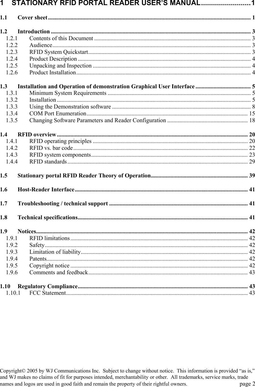 Copyright&copy; 2005 by WJ Communications Inc.  Subject to change without notice.  This information is provided &ldquo;as is,&rdquo; and WJ makes no claims of fit for purposes intended, merchantability or other.  All trademarks, service marks, trade names and logos are used in good faith and remain the property of their rightful owners.   page 2  1 STATIONARY RFID PORTAL READER USER&rsquo;S MANUAL.........................1 1.1 Cover sheet........................................................................................................................................ 1 1.2 Introduction ...................................................................................................................................... 3 1.2.1 Contents of this Document ......................................................................................................... 3 1.2.2 Audience..................................................................................................................................... 3 1.2.3 RFID System Quickstart............................................................................................................. 3 1.2.4 Product Description .................................................................................................................... 4 1.2.5 Unpacking and Inspection .......................................................................................................... 4 1.2.6 Product Installation..................................................................................................................... 4 1.3 Installation and Operation of demonstration Graphical User Interface ..................................... 5 1.3.1 Minimum System Requirements ................................................................................................ 5 1.3.2 Installation .................................................................................................................................. 5 1.3.3 Using the Demonstration software ............................................................................................. 8 1.3.4 COM Port Enumeration............................................................................................................15 1.3.5 Changing Software Parameters and Reader Configuration ...................................................... 18 1.4 RFID overview................................................................................................................................ 20 1.4.1 RFID operating principles ........................................................................................................ 20 1.4.2 RFID vs. bar code..................................................................................................................... 22 1.4.3 RFID system components......................................................................................................... 23 1.4.4 RFID standards......................................................................................................................... 29 1.5 Stationary portal RFID Reader Theory of Operation................................................................. 39 1.6 Host-Reader Interface.................................................................................................................... 41 1.7 Troubleshooting / technical support .............................................................................................41 1.8 Technical specifications.................................................................................................................. 41 1.9 Notices.............................................................................................................................................. 42 1.9.1 RFID limitations....................................................................................................................... 42 1.9.2 Safety........................................................................................................................................ 42 1.9.3 Limitation of liability................................................................................................................ 42 1.9.4 Patents....................................................................................................................................... 42 1.9.5 Copyright notice ....................................................................................................................... 42 1.9.6 Comments and feedback...........................................................................................................43 1.10 Regulatory Compliance.................................................................................................................. 43 1.10.1 FCC Statement.......................................................................................................................... 43 