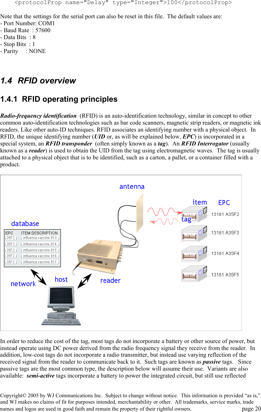 Copyright&copy; 2005 by WJ Communications Inc.  Subject to change without notice.  This information is provided &ldquo;as is,&rdquo; and WJ makes no claims of fit for purposes intended, merchantability or other.  All trademarks, service marks, trade names and logos are used in good faith and remain the property of their rightful owners.   page 20     <protocolProp name="Delay" type="Integer">100</protocolProp>  Note that the settings for the serial port can also be reset in this file.  The default values are: - Port Number: COM1 - Baud Rate  : 57600 - Data Bits  : 8 - Stop Bits  : 1 - Parity     : NONE   1.4 RFID overview 1.4.1  RFID operating principles  Radio-frequency identification  (RFID) is an auto-identification technology, similar in concept to other common auto-identification technologies such as bar code scanners, magnetic strip readers, or magnetic ink readers. Like other auto-ID techniques. RFID associates an identifying number with a physical object.  In RFID, the unique identifying number (UID or, as will be explained below, EPC) is incorporated in a special system, an RFID transponder  (often simply known as a tag).  An RFID Interrogator (usually known as a reader) is used to obtain the UID from the tag using electromagnetic waves.  The tag is usually attached to a physical object that is to be identified, such as a carton, a pallet, or a container filled with a product.      In order to reduce the cost of the tag, most tags do not incorporate a battery or other source of power, but instead operate using DC power derived from the radio frequency signal they receive from the reader.  In addition, low-cost tags do not incorporate a radio transmitter, but instead use varying reflection of the received signal from the reader to communicate back to it.  Such tags are known as passive tags.   Since passive tags are the most common type, the description below will assume their use.  Variants are also available:  semi-active tags incorporate a battery to power the integrated circuit, but still use reflected 