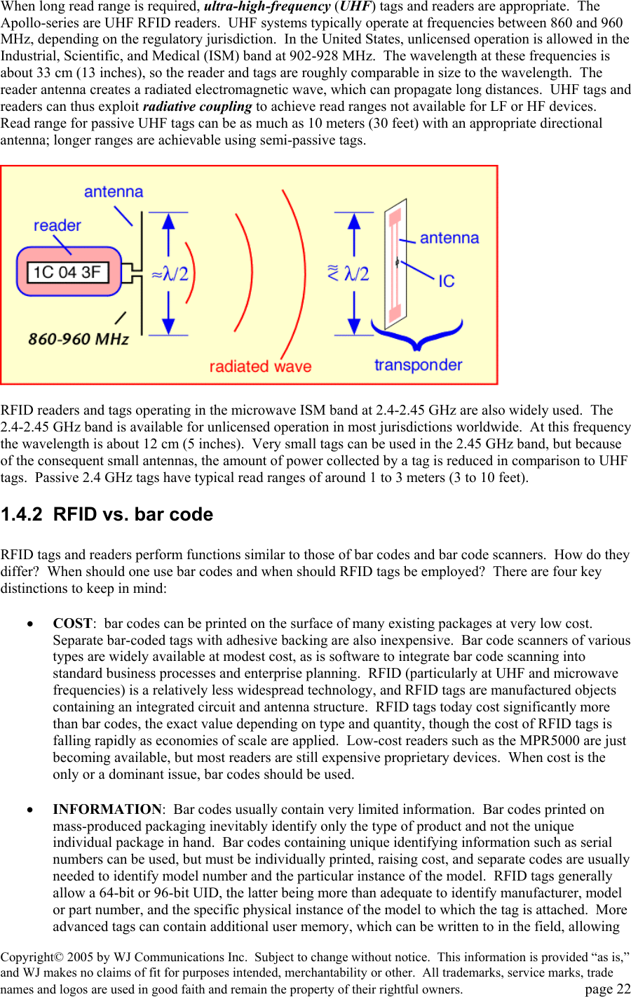 Copyright&copy; 2005 by WJ Communications Inc.  Subject to change without notice.  This information is provided &ldquo;as is,&rdquo; and WJ makes no claims of fit for purposes intended, merchantability or other.  All trademarks, service marks, trade names and logos are used in good faith and remain the property of their rightful owners.   page 22 When long read range is required, ultra-high-frequency (UHF) tags and readers are appropriate.  The Apollo-series are UHF RFID readers.  UHF systems typically operate at frequencies between 860 and 960 MHz, depending on the regulatory jurisdiction.  In the United States, unlicensed operation is allowed in the Industrial, Scientific, and Medical (ISM) band at 902-928 MHz.  The wavelength at these frequencies is about 33 cm (13 inches), so the reader and tags are roughly comparable in size to the wavelength.  The reader antenna creates a radiated electromagnetic wave, which can propagate long distances.  UHF tags and readers can thus exploit radiative coupling to achieve read ranges not available for LF or HF devices.  Read range for passive UHF tags can be as much as 10 meters (30 feet) with an appropriate directional antenna; longer ranges are achievable using semi-passive tags.      RFID readers and tags operating in the microwave ISM band at 2.4-2.45 GHz are also widely used.  The 2.4-2.45 GHz band is available for unlicensed operation in most jurisdictions worldwide.  At this frequency the wavelength is about 12 cm (5 inches).  Very small tags can be used in the 2.45 GHz band, but because of the consequent small antennas, the amount of power collected by a tag is reduced in comparison to UHF tags.  Passive 2.4 GHz tags have typical read ranges of around 1 to 3 meters (3 to 10 feet).   1.4.2  RFID vs. bar code  RFID tags and readers perform functions similar to those of bar codes and bar code scanners.  How do they differ?  When should one use bar codes and when should RFID tags be employed?  There are four key distinctions to keep in mind:  &bull;  COST:  bar codes can be printed on the surface of many existing packages at very low cost.  Separate bar-coded tags with adhesive backing are also inexpensive.  Bar code scanners of various types are widely available at modest cost, as is software to integrate bar code scanning into standard business processes and enterprise planning.  RFID (particularly at UHF and microwave frequencies) is a relatively less widespread technology, and RFID tags are manufactured objects containing an integrated circuit and antenna structure.  RFID tags today cost significantly more than bar codes, the exact value depending on type and quantity, though the cost of RFID tags is falling rapidly as economies of scale are applied.  Low-cost readers such as the MPR5000 are just becoming available, but most readers are still expensive proprietary devices.  When cost is the only or a dominant issue, bar codes should be used.    &bull;  INFORMATION:  Bar codes usually contain very limited information.  Bar codes printed on mass-produced packaging inevitably identify only the type of product and not the unique individual package in hand.  Bar codes containing unique identifying information such as serial numbers can be used, but must be individually printed, raising cost, and separate codes are usually needed to identify model number and the particular instance of the model.  RFID tags generally allow a 64-bit or 96-bit UID, the latter being more than adequate to identify manufacturer, model or part number, and the specific physical instance of the model to which the tag is attached.  More advanced tags can contain additional user memory, which can be written to in the field, allowing 