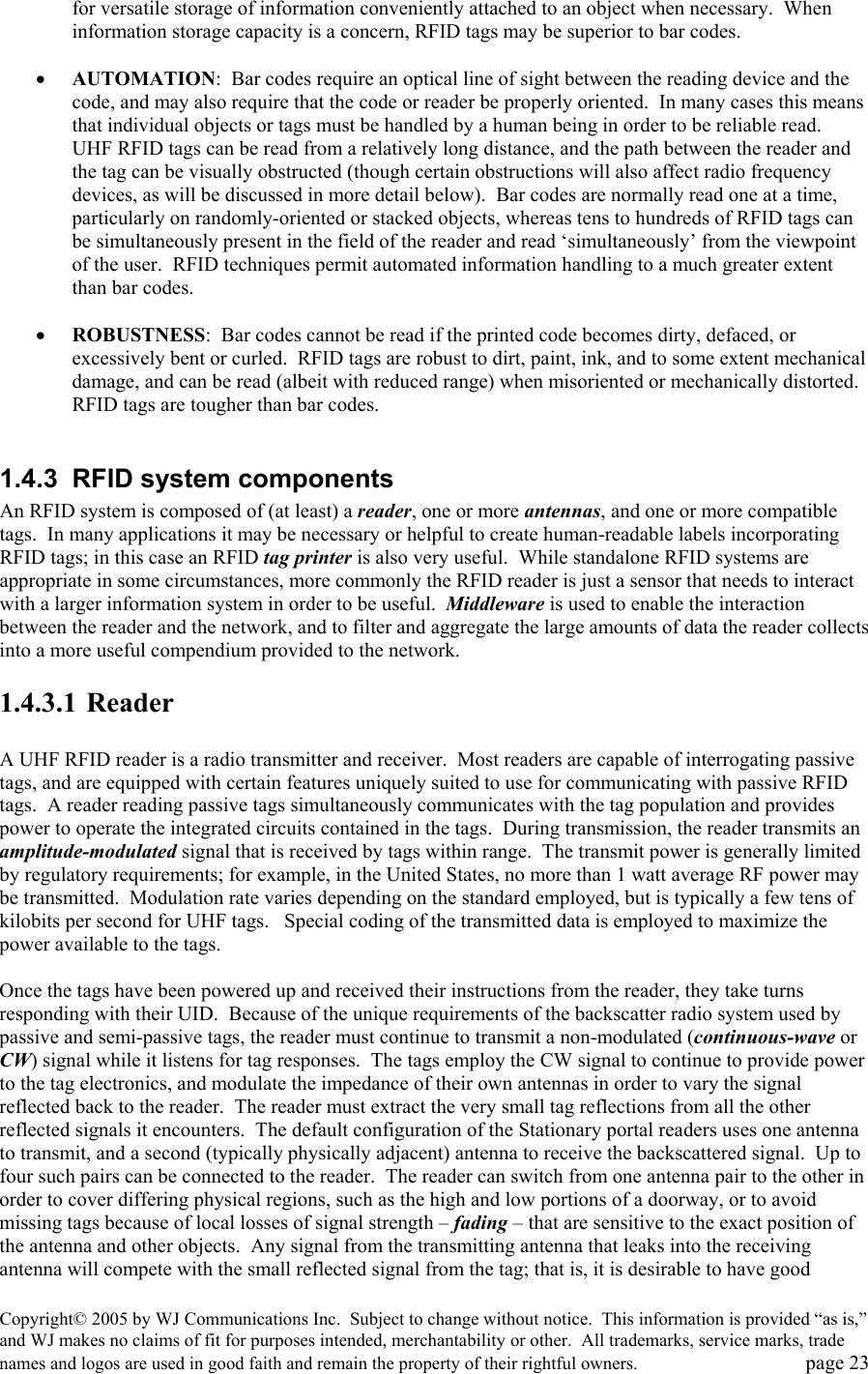 Copyright&copy; 2005 by WJ Communications Inc.  Subject to change without notice.  This information is provided &ldquo;as is,&rdquo; and WJ makes no claims of fit for purposes intended, merchantability or other.  All trademarks, service marks, trade names and logos are used in good faith and remain the property of their rightful owners.   page 23 for versatile storage of information conveniently attached to an object when necessary.  When information storage capacity is a concern, RFID tags may be superior to bar codes.  &bull;  AUTOMATION:  Bar codes require an optical line of sight between the reading device and the code, and may also require that the code or reader be properly oriented.  In many cases this means that individual objects or tags must be handled by a human being in order to be reliable read.  UHF RFID tags can be read from a relatively long distance, and the path between the reader and the tag can be visually obstructed (though certain obstructions will also affect radio frequency devices, as will be discussed in more detail below).  Bar codes are normally read one at a time, particularly on randomly-oriented or stacked objects, whereas tens to hundreds of RFID tags can be simultaneously present in the field of the reader and read &lsquo;simultaneously&rsquo; from the viewpoint of the user.  RFID techniques permit automated information handling to a much greater extent than bar codes.   &bull;  ROBUSTNESS:  Bar codes cannot be read if the printed code becomes dirty, defaced, or excessively bent or curled.  RFID tags are robust to dirt, paint, ink, and to some extent mechanical damage, and can be read (albeit with reduced range) when misoriented or mechanically distorted.  RFID tags are tougher than bar codes.    1.4.3  RFID system components An RFID system is composed of (at least) a reader, one or more antennas, and one or more compatible tags.  In many applications it may be necessary or helpful to create human-readable labels incorporating RFID tags; in this case an RFID tag printer is also very useful.  While standalone RFID systems are appropriate in some circumstances, more commonly the RFID reader is just a sensor that needs to interact with a larger information system in order to be useful.  Middleware is used to enable the interaction between the reader and the network, and to filter and aggregate the large amounts of data the reader collects into a more useful compendium provided to the network.   1.4.3.1 Reader  A UHF RFID reader is a radio transmitter and receiver.  Most readers are capable of interrogating passive tags, and are equipped with certain features uniquely suited to use for communicating with passive RFID tags.  A reader reading passive tags simultaneously communicates with the tag population and provides power to operate the integrated circuits contained in the tags.  During transmission, the reader transmits an amplitude-modulated signal that is received by tags within range.  The transmit power is generally limited by regulatory requirements; for example, in the United States, no more than 1 watt average RF power may be transmitted.  Modulation rate varies depending on the standard employed, but is typically a few tens of kilobits per second for UHF tags.   Special coding of the transmitted data is employed to maximize the power available to the tags.    Once the tags have been powered up and received their instructions from the reader, they take turns responding with their UID.  Because of the unique requirements of the backscatter radio system used by passive and semi-passive tags, the reader must continue to transmit a non-modulated (continuous-wave or CW) signal while it listens for tag responses.  The tags employ the CW signal to continue to provide power to the tag electronics, and modulate the impedance of their own antennas in order to vary the signal reflected back to the reader.  The reader must extract the very small tag reflections from all the other reflected signals it encounters.  The default configuration of the Stationary portal readers uses one antenna to transmit, and a second (typically physically adjacent) antenna to receive the backscattered signal.  Up to four such pairs can be connected to the reader.  The reader can switch from one antenna pair to the other in order to cover differing physical regions, such as the high and low portions of a doorway, or to avoid missing tags because of local losses of signal strength &ndash; fading &ndash; that are sensitive to the exact position of the antenna and other objects.  Any signal from the transmitting antenna that leaks into the receiving antenna will compete with the small reflected signal from the tag; that is, it is desirable to have good 